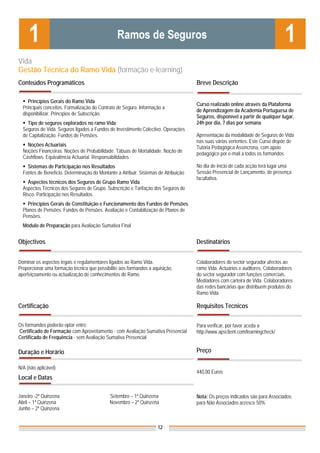 Vida
Gestão Técnica do Ramo Vida (formação e-learning)
Conteúdos Programáticos                                                              Breve Descrição

     Princípios Gerais do Ramo Vida
                                                                                     Curso realizado online através da Plataforma
  Principais conceitos. Formalização do Contrato de Seguro. Informação a
                                                                                     de Aprendizagem da Academia Portuguesa de
  disponibilizar. Princípios de Subscrição.
                                                                                     Seguros, disponível a partir de qualquer lugar,
    Tipo de seguros explorados no ramo Vida                                          24h por dia, 7 dias por semana
  Seguros de Vida. Seguros ligados a Fundos de Investimento Colectivo. Operações
  de Capitalização. Fundos de Pensões.                                               Apresentação da modalidade de Seguros de Vida
                                                                                     nas suas várias vertentes. Este Curso dispõe de
    Noções Actuariais                                                                Tutoria Pedagógica Assíncrona, com apoio
  Noções Financeiras. Noções de Probabilidade. Tábuas de Mortalidade. Noção de       pedagógico por e-mail a todos os formandos
  Cashflows. Equivalência Actuarial. Responsabilidades
    Sistemas de Participação nos Resultados                                          No dia de início de cada acção terá lugar uma
  Fontes de Benefício. Determinação do Montante a Atribuir. Sistemas de Atribuição   Sessão Presencial de Lançamento, de presença
                                                                                     facultativa.
    Aspectos técnicos dos Seguros de Grupo Ramo Vida
  Aspectos Técnicos dos Seguros de Grupo. Subscrição e Tarifação dos Seguros de
  Risco. Participação nos Resultados.
    Princípios Gerais de Constituição e Funcionamento dos Fundos de Pensões
  Planos de Pensões. Fundos de Pensões. Avaliação e Contabilização de Planos de
  Pensões.
  Módulo de Preparação para Avaliação Sumativa Final


Objectivos                                                                           Destinatários


Dominar os aspectos legais e regulamentares ligados ao Ramo Vida.                    Colaboradores do sector segurador afectos ao
Proporcionar uma formação técnica que possibilite aos formandos a aquisição,         ramo Vida. Actuários e auditores. Colaboradores
aperfeiçoamento ou actualização de conhecimentos do Ramo.                            do sector segurador com funções comerciais.
                                                                                     Mediadores com carteira de Vida. Colaboradores
                                                                                     das redes bancárias que distribuem produtos do
                                                                                     Ramo Vida.

Certificação                                                                         Requisitos Técnicos

Os formandos poderão optar entre:                                                    Para verificar, por favor aceda a
Certificado de Formação com Aproveitamento - com Avaliação Sumativa Presencial       http://www.apsclient.com/learningcheck/
Certificado de Frequência - sem Avaliação Sumativa Presencial

Duração e Horário                                                                    Preço

N/A (não aplicável)
                                                                                     440,00 Euros
Local e Datas

Janeiro -2ª Quinzena                         Setembro – 1ª Quinzena                  Nota: Os preços indicados são para Associados;
Abril – 1ª Quinzena                          Novembro – 2ª Quinzena                  para Não Associados acresce 50%
Junho – 2ª Quinzena


                                                                    12
 