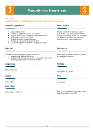 Marketing
Customer Care – Metodologias de apoio ao cliente de seguros

Conteúdos Programáticos                                                           Breve Descrição


          Compreender os clientes                                                 A taxa de perda bruta de carteira nos seguros é
          Identificar os segmentos de clientes mais rentáveis                     muito elevada. O Customer Care envolve por os
          Apurar os níveis de serviço adequados/customer service levels           sistemas da organização em linha com a satisfação
          Medir os níveis customer service levels                                 dos clientes – a rendibilidade das companhias
          Avaliação dos pontos de contacto/touchpoint                             depende de manter os clientes satisfeitos.
          Avaliação de programas de fidelização e lealdade
          Discussão de programas de feedback e recuperação de serviço


Objectivos                                                                        Destinatários


No final deste curso, os participantes deverão compreender:                       Responsáveis de qualidade, marketing e direcção
          a importância da satisfação dos clientes;                               de companhias seguradoras.
          a importância da informação dos clientes para as melhores decisões de
          marketing, qualidade e desenvolvimento de produtos.

Carga Horária                                                                     Formador


28 horas (8 manhãs)
                                                                                  Filipe Charters de Azevedo

Horário                                                                           Preço


9.15h - 12.45h                                                                    924,00 Euros

Local e Datas


Lisboa, Outubro - 1ª Quinzena                                                     Nota: Os preços indicados são para Associados;
                                                                                  para Não Associados acresce 50%




                                                                    129
 