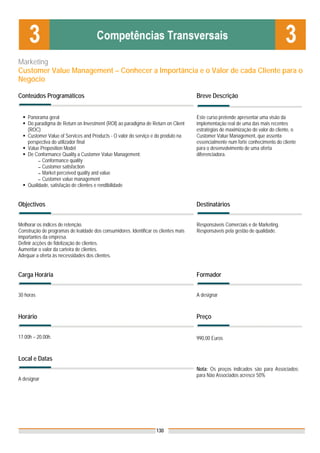 Marketing
Customer Value Management – Conhecer a Importância e o Valor de cada Cliente para o
Negócio

Conteúdos Programáticos                                                              Breve Descrição


    Panorama geral                                                                   Este curso pretende apresentar uma visão da
    Do paradigma de Return on Investment (ROI) ao paradigma de Return on Client      implementação real de uma das mais recentes
    (ROC)                                                                            estratégias de maximização do valor do cliente, o
    Customer Value of Services and Products - O valor do serviço e do produto na     Customer Value Management, que assenta
    perspectiva do utilizador final                                                  essencialmente num forte conhecimento do cliente
    Value Proposition Model                                                          para o desenvolvimento de uma oferta
    De Conformance Quality a Customer Value Management:                              diferenciadora.
         ▬ Conformance quality
         ▬ Customer satisfaction
         ▬ Market perceived quality and value
         ▬ Customer value management
    Qualidade, satisfação de clientes e rendibilidade


Objectivos                                                                           Destinatários


Melhorar os índices de retenção.                                                     Responsáveis Comerciais e de Marketing.
Construção de programas de lealdade dos consumidores. Identificar os clientes mais   Responsáveis pela gestão de qualidade.
importantes da empresa.
Definir acções de fidelização de clientes.
Aumentar o valor da carteira de clientes.
Adequar a oferta às necessidades dos clientes.


Carga Horária                                                                        Formador


30 horas                                                                             A designar



Horário                                                                              Preço


17.00h – 20.00h.                                                                     990,00 Euros


Local e Datas
                                                                                     Nota: Os preços indicados são para Associados;
                                                                                     para Não Associados acresce 50%
A designar




                                                                    130
 