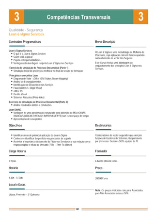 Qualidade - Segurança
Lean 6 sigma Services
Conteúdos Programáticos                                                               Breve Descrição

Lean 6 Sigma Services
                                                                                      O Lean 6 Sigma é uma metodologia de Melhoria de
    O que é o Lean 6 Sigma Services
                                                                                      Processos, cuja aplicação está em franca expansão
    Quem está a aplicar                                                               nomeadamente no sector dos Seguros.
    Papéis e Responsabilidades
    Vantagens da abordagem conjunta Lean 6 Sigma nos Serviços                         Este Curso efectua uma abordagem ao
                                                                                      enquadramento dos princípios Lean 6 Sigma nos
Exercício de simulação de Processo Documental (Parte 1)                               Serviços.
   Simulação inicial do processo a melhorar no final da sessão de formação
Princípios e conceitos Lean
    Diagrama de Valor - Office VSM (Value Stream Mapping)
    Análise de Estrangulamentos
    Identificação de Desperdício nos Serviços
    Fluxo (Batch vs. Single Piece)
    Office 5S
    Gestão Visual
    Sistemas Robustos (Poka-Yoke)
Exercício de simulação de Processo Documental (Parte 2)
    Análise resultados obtidos e conclusões.
Lean DMAIC
    Vantagem de uma aproximação estruturada para obtenção de MELHORIAS
    RADICAIS (BREAKTHROUGH IMPROVEMENTS) num curto espaço de tempo.
    Apresentação de caso prático

Objectivos                                                                            Destinatários


    Identificar áreas de potencial aplicação do Lean 6 Sigma                          Colaboradores do sector segurador que exerçam
    Conhecer e identificar desperdício nos processos de suporte                       funções de Gestores de Sistemas, Responsáveis
    Assimilar a importância do conceito de Fluxo nos Serviços e a sua relação com a   por processos. Gestores SI/TI, equipas de TI.
    resposta rápida e eficaz ao Mercado (TTM – Time To Market)

Carga Horária                                                                         Formador


7 horas                                                                               Eduardo Oliveira Costa

Horário                                                                               Preço


9.30h - 17.30h                                                                        280,00 Euros

Local e Datas
                                                                                      Nota: Os preços indicados são para Associados;
Lisboa, Fevereiro – 2ª Quinzena                                                       para Não Associados acresce 50%




                                                                   141
 