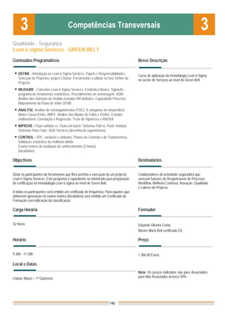 Qualidade - Segurança
Lean 6 sigma Services - GREEN BELT
Conteúdos Programáticos                                                                Breve Descrição

   DEFINE - Introdução ao Lean 6 Sigma Services. Papéis e Responsabilidades.
                                                                                       Curso de aplicação da metodologia Lean 6 Sigma
   Selecção de Projectos: project Charter. Ferramentas a utilizar na fase Define do    no sector de Serviços ao nível de Green Belt.
   Projecto
   MEASURE - Conceitos Lean 6 Sigma Services. Estatística Básica. SigmaXL:
   programa de ferramentas estatísticas. Procedimentos de amostragem. ASM-
   Análise dos sistemas de medida (estudos RR atributos. Capacidade Processo.
   Mapeamento do Fluxo de Valor (VSM)
   ANALYSE -Análise de estrangulamentos (TOC). 8 categorias de desperdício.
   Matriz Causa-Efeito. AMFE: Análise dos Modos de Falha e Efeitos. Estudos
   multivariável. Correlação e Regressão. Teste de Hipóteses e ANOVA
   IMPROVE - Fluxo unitário vs. Fluxo em batch. Sistemas Pull vs. Push. Kanban.
   Sistemas Poka-Yoke. DOE Services (desenho de experiências).
   CONTROL - SPC: variáveis e atributos. Planos de Controlo e de Transferência.
   Validação estatística da melhoria obtida.
   Exame teórico de avaliação de conhecimentos (2 horas)
   (facultativo)

Objectivos                                                                             Destinatários


Dotar os participantes de ferramentas que lhes permita a execução de um projecto       Colaboradores da actividade seguradora que
Lean 6 Sigma Services. Este programa é equivalente ao ministrado para preparação       exerçam funções de Responsáveis de Processo,
de certificação na metodologia Lean 6 sigma ao nível de Green Belt.                    Workflow, Melhoria Contínua, Inovação, Qualidade
                                                                                       e Líderes de Projecto.
A todos os participantes será emitido um certificado de frequência. Para aqueles que
obtiverem aprovação no exame teórico (facultativo) será emitido um Certificado de
Formação com indicação da classificação.

Carga Horária                                                                          Formador


42 horas                                                                               Eduardo Oliveira Costa,
                                                                                       Master Black Belt certificado GE

Horário                                                                                Preço


9.30h - 17.30h                                                                         1.386,00 Euros

Local e Datas
                                                                                       Nota: Os preços indicados são para Associados;
Lisboa, Março – 1ª Quinzena                                                            para Não Associados acresce 50%




                                                                     142
 