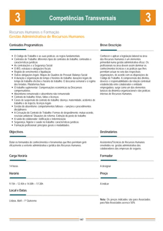 Recursos Humanos e Formação
Gestão Administrativa de Recursos Humanos

Conteúdos Programáticos                                                               Breve Descrição


    O Código do Trabalho e as suas práticas: as regras fundamentais                   Conhecer e aplicar a legislação laboral na área
    Contratos de Trabalho: diferentes tipos de contratos de trabalho, conteúdos e     dos Recursos Humanos é um elementos
    características jurídicas                                                         primordial numa gestão administrativa eficaz. Os
    As contratações e a Segurança Social                                              profissionais na área devem assim dominar os
    O IRS: estrutura e obrigações fiscais                                             conhecimentos técnicos e as práticas que lhes
    Registo de vencimentos e liquidação                                               permitam actuar no seio das respectivas
    Outras obrigações legais: Mapas de Quadros de Pessoal; Balanço Social             organizações, de acordo com as disposições do
    A duração e organização do tempo e horários de trabalho: durações legais do       Código do Trabalho. A compreensão dos direitos,
    tempo de trabalho efectivo e horário de trabalho. O descanso semanal e o regime   deveres e responsabilidades da relação contratual
    dos feriados. Plataformas fixas                                                   estabelecida entre colaborador e entidade
    O trabalho suplementar: Compensações económicas ou Descansos                      empregadora, surge como um dos elementos
    compensatórios.                                                                   básicos da dinâmica organizacional e das práticas
    Absentismo remunerado e absentismo não remunerado                                 internas de Recursos Humanos.
    Contrato de trabalho: férias, faltas e licenças
    Casos de suspensão do contrato de trabalho: doença, maternidade, acidentes de
    trabalho e de trajecto, licenças legais
    Gestão do absentismo: comportamentos faltosos – sanções e procedimentos
    disciplinares
    A Cessação do Contrato de Trabalho: Formas de despedimento: mútuo acordo,
    rescisão unilateral. Situações de reforma. Extinção do posto de trabalho
    A saída do colaborador: notificação e indemnização
    Segurança, higiene e saúde no trabalho: características jurídicas
    Formação profissional: princípios gerais e modalidades.

Objectivos                                                                            Destinatários


Dotar os formandos de conhecimentos e ferramentas que lhes permitam gerir             Assistentes/Técnicos de Recursos Humanos
eficazmente a vertente administrativa e jurídica dos Recursos Humanos.                envolvidos na gestão administrativa dos
                                                                                      colaboradores das empresas de seguros.

Carga Horária                                                                         Formador


14 horas                                                                              A designar

Horário                                                                               Preço


9.15h – 12.45h e 14.00h – 17.30h                                                      A indicar

Local e Datas


Lisboa, Abril – 1ª Quinzena                                                           Nota: Os preços indicados são para Associados;
                                                                                      para Não Associados acresce 50%




                                                                   147
 