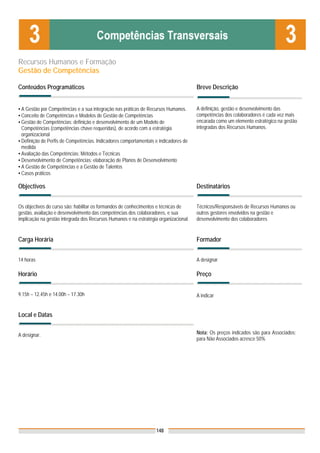 Recursos Humanos e Formação
Gestão de Competências

Conteúdos Programáticos                                                               Breve Descrição


▪ A Gestão por Competências e a sua integração nas práticas de Recursos Humanos.      A definição, gestão e desenvolvimento das
▪ Conceito de Competências e Modelos de Gestão de Competências                        competências dos colaboradores é cada vez mais
▪ Gestão de Competências: definição e desenvolvimento de um Modelo de                 encarada como um elemento estratégico na gestão
  Competências (competências chave requeridas), de acordo com a estratégia            integradas dos Recursos Humanos.
  organizacional
▪ Definição de Perfis de Competências. Indicadores comportamentais e indicadores de
  medida
▪ Avaliação das Competências: Métodos e Técnicas
▪ Desenvolvimento de Competências: elaboração de Planos de Desenvolvimento
▪ A Gestão de Competências e a Gestão de Talentos
▪ Casos práticos

Objectivos                                                                            Destinatários


Os objectivos do curso são: habilitar os formandos de conhecimentos e técnicas de     Técnicos/Responsáveis de Recursos Humanos ou
gestão, avaliação e desenvolvimento das competências dos colaboradores, e sua         outros gestores envolvidos na gestão e
implicação na gestão integrada dos Recursos Humanos e na estratégia organizacional.   desenvolvimento dos colaboradores


Carga Horária                                                                         Formador


14 horas                                                                              A designar

Horário                                                                               Preço


9.15h – 12.45h e 14.00h – 17.30h                                                      A indicar


Local e Datas


A designar.                                                                           Nota: Os preços indicados são para Associados;
                                                                                      para Não Associados acresce 50%




                                                                   148
 
