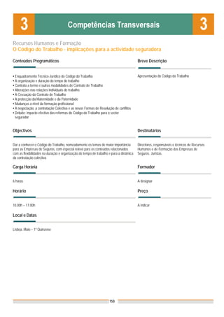 Recursos Humanos e Formação
O Código do Trabalho - implicações para a actividade seguradora

Conteúdos Programáticos                                                                 Breve Descrição


▪ Enquadramento Técnico-Jurídico do Código do Trabalho                                  Apresentação do Código do Trabalho
▪ A organização e duração do tempo do trabalho
▪ Contrato a termo e outras modalidades de Contrato de Trabalho
▪ Alterações nas relações individuais de trabalho
▪ A Cessação do Contrato de Trabalho
▪ A protecção da Maternidade e da Paternidade
▪ Mudanças a nível da formação profissional
▪ A negociação, a contratação Colectiva e as novas Formas de Resolução de conflitos
▪ Debate: impacto efectivo das reformas do Código do Trabalho para o sector
  segurador


Objectivos                                                                              Destinatários


Dar a conhecer o Código do Trabalho, nomeadamente os temas de maior importância         Directores, responsáveis e técnicos de Recursos
para as Empresas de Seguros, com especial relevo para os conteúdos relacionados         Humanos e de Formação das Empresas de
com as flexibilidades na duração e organização do tempo de trabalho e para a dinâmica   Seguros. Juristas.
da contratação colectiva.

Carga Horária                                                                           Formador


6 horas                                                                                 A designar

Horário                                                                                 Preço


10.00h – 17.00h                                                                         A indicar

Local e Datas


Lisboa, Maio – 1ª Quinzena




                                                                    150
 