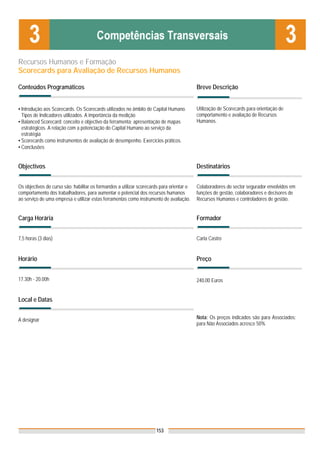 Recursos Humanos e Formação
Scorecards para Avaliação de Recursos Humanos

Conteúdos Programáticos                                                                    Breve Descrição


▪ Introdução aos Scorecards. Os Scorecards utilizados no âmbito de Capital Humano.         Utilização de Scorecards para orientação de
  Tipos de Indicadores utilizados. A importância da medição                                comportamento e avaliação de Recursos
▪ Balanced Scorecard: conceito e objectivo da ferramenta; apresentação de mapas            Humanos.
  estratégicos. A relação com a potenciação do Capital Humano ao serviço da
  estratégia
▪ Scorecards como instrumentos de avaliação de desempenho. Exercícios práticos.
▪ Conclusões


Objectivos                                                                                 Destinatários


Os objectivos do curso são: habilitar os formandos a utilizar scorecards para orientar o   Colaboradores do sector segurador envolvidos em
comportamento dos trabalhadores, para aumentar o potencial dos recursos humanos            funções de gestão, colaboradores e decisores de
ao serviço de uma empresa e utilizar estas ferramentas como instrumento de avaliação.      Recursos Humanos e controladores de gestão.


Carga Horária                                                                              Formador


7,5 horas (3 dias)                                                                         Carla Castro


Horário                                                                                    Preço


17.30h - 20.00h                                                                            240,00 Euros


Local e Datas


A designar                                                                                 Nota: Os preços indicados são para Associados;
                                                                                           para Não Associados acresce 50%




                                                                      153
 