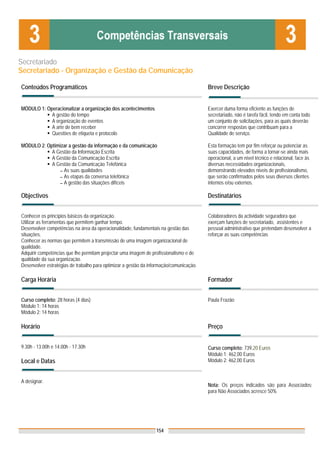 Secretariado
Secretariado - Organização e Gestão da Comunicação

Conteúdos Programáticos                                                                  Breve Descrição


MÓDULO 1: Operacionalizar a organização dos acontecimentos                               Exercer duma forma eficiente as funções de
            A gestão do tempo                                                            secretariado, não é tarefa fácil, tendo em conta todo
            A organização de eventos                                                     um conjunto de solicitações, para as quais deverão
            A arte de bem receber                                                        concorrer respostas que contribuam para a
            Questões de etiqueta e protocolo                                             Qualidade de serviço.

MÓDULO 2: Optimizar a gestão da informação e da comunicação                              Esta formação tem por fim reforçar ou potenciar as
            A Gestão da Informação Escrita                                               suas capacidades, de forma a tornar-se ainda mais
            A Gestão da Comunicação Escrita                                              operacional, a um nível técnico e relacional, face às
            A Gestão da Comunicação Telefónica                                           diversas necessidades organizacionais,
               ▬ As suas qualidades                                                      demonstrando elevados níveis de profissionalismo,
               ▬ As etapas da conversa telefónica                                        que serão confirmados pelos seus diversos clientes
               ▬ A gestão das situações difíceis                                         internos e/ou externos.

Objectivos                                                                               Destinatários


Conhecer os princípios básicos da organização.                                           Colaboradores da actividade seguradora que
Utilizar as ferramentas que permitem ganhar tempo.                                       exerçam funções de secretariado, assistentes e
Desenvolver competências na área da operacionalidade, fundamentais na gestão das         pessoal administrativo que pretendam desenvolver a
situações.                                                                               reforçar as suas competências
Conhecer as normas que permitem a transmissão de uma imagem organizacional de
qualidade.
Adquirir competências que lhe permitam projectar uma imagem de profissionalismo e de
qualidade da sua organização.
Desenvolver estratégias de trabalho para optimizar a gestão da informação/comunicação.

Carga Horária                                                                            Formador


Curso completo: 28 horas (4 dias)                                                        Paula Frazão
Módulo 1: 14 horas
Módulo 2: 14 horas

Horário                                                                                  Preço


9.30h - 13.00h e 14.00h - 17.30h                                                         Curso completo: 739,20 Euros
                                                                                         Módulo 1: 462,00 Euros
Local e Datas                                                                            Módulo 2: 462,00 Euros


A designar.
                                                                                         Nota: Os preços indicados são para Associados;
                                                                                         para Não Associados acresce 50%




                                                                  154
 