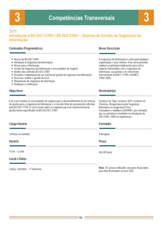 SI/TI
Introdução à BS ISO 17799 e BS ISO 27001 – Sistema de Gestão da Segurança da
Informação

Conteúdos Programáticos                                                                Breve Descrição


    Acerca da BS ISO 27001                                                             A segurança da informação é crítica para qualquer
    Introdução à Segurança da Informação                                               organização e seus Clientes. Este curso pretende
    Riscos para a informação                                                           explorar as principais implicações para com o
    Gestão da Segurança da Informação e necessidades de negócio                        negócio relacionadas com a segurança da
    Análise dos controlos BS ISO 27001                                                 informação, sua gestão e os referenciais
    Desenho e implantação de um sistema de gestão da segurança da informação           internacionais ISO/IEC 17799 e ISO/IEC
    Recursos, análise e gestão do risco                                                27001:2005.
    Manutenção da segurança da informação
    Avaliação e certificação

Objectivos                                                                             Destinatários


Este curso analisa as necessidades de negócio para o desenvolvimento de um sistema     Gestores de Topo, Gestores SI/TI, Gestores de
de gestão para a segurança da informação e a corrente linha de pensamento reflectida   Sistemas, Responsáveis pela Segurança
pela BS ISO 17799. O curso incide sobre os requisitos para um sistema formal de        Informática ou Segurança Física.
gestão domo especificado na BS ISO/ IEC 27001.                                         Consultores e Auditores (ISO9001, por exemplo)
                                                                                       que se encontrem envolvidos na introdução da
                                                                                       ISO 27001: 2005 na organização.

Carga Horária                                                                          Formador


14 horas (4 manhãs)                                                                    A designar

Horário                                                                                Preço


9.15h – 12.45h                                                                         462,00 Euros

Local e Datas


Lisboa, Setembro – 1ª Quinzena                                                         Nota: Os preços indicados são para Associados;
                                                                                       para Não Associados acresce 50%




                                                                   155
 