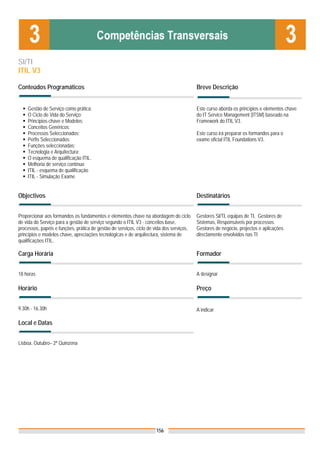 SI/TI
ITIL V3

Conteúdos Programáticos                                                                   Breve Descrição


    Gestão de Serviço como prática;                                                       Este curso aborda os princípios e elementos chave
    O Ciclo de Vida do Serviço;                                                           do IT Service Management (ITSM) baseado na
    Princípios-chave e Modelos;                                                           Framework do ITIL V3.
    Conceitos Genéricos;
    Processos Seleccionados;                                                              Este curso irá preparar os formandos para o
    Perfis Seleccionados;                                                                 exame oficial ITIL Foundations V3.
    Funções seleccionadas;
    Tecnologia e Arquitectura;
    O esquema de qualificação ITIL.
    Melhoria de serviço contínuo
    ITIL - esquema de qualificação
    ITIL - Simulação Exame


Objectivos                                                                                Destinatários


Proporcionar aos formandos os fundamentos e elementos chave na abordagem do ciclo         Gestores SI/TI, equipas de TI, Gestores de
de vida do Serviço para a gestão de serviço segundo o ITIL V3 - conceitos base,           Sistemas, Responsáveis por processos.
processos, papéis e funções, prática de gestão de serviços, ciclo de vida dos serviços,   Gestores de negócio, projectos e aplicações
princípios e modelos chave, apreciações tecnológicas e de arquitectura, sistema de        directamente envolvidos nas TI
qualificações ITIL.

Carga Horária                                                                             Formador


18 horas                                                                                  A designar

Horário                                                                                   Preço


9.30h - 16.30h                                                                            A indicar

Local e Datas
                                                                                          Nota: Os preços indicados são para Associados;
Lisboa, Outubro– 2ª Quinzena                                                              para Não Associados acresce 50%




                                                                     156
 