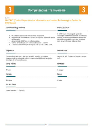 SI/TI
O COBIT (Control Objectives for Information and related Technology) e Gestão da
Informação

Conteúdos Programáticos                                                            Breve Descrição


                                                                                   O COBIT é uma metodologia de gestão das
           O COBIT e os processos de IT mais críticos nos Seguros                  Tecnologias de Informação orientada ao controlo de
           Implementação da Framework COBIT e o seu papel nos sistemas de gestão   níveis de serviço e destinada a ajudar a responder
           da informação                                                           às múltiplas necessidades da gestão, consistindo
           Alinhamento do COBIT com as melhores práticas                           como tal num referencial de boas práticas.
           Critérios de Qualificação para Sistemas e Processos e Auditorias
           A arquitectura de informação nos seguros e as ISO / IEC 20000; 27000


Objectivos                                                                         Destinatários


Compreender os princípios e objectivos do COBIT; identificar as principais         Gestores de SI/TI, Gestores de Sistemas e equipas
componentes desta metodologia; e definir e implementar iniciativas de gestão das   de IT.
tecnologias da formação adequadas.

Carga Horária                                                                      Formador


14 horas                                                                           A designar

Horário                                                                            Preço


A designar                                                                         A indicar

Local e Datas
                                                                                   Nota: Os preços indicados são para Associados;
                                                                                   para Não Associados acresce 50%
Lisboa, Novembro - 1ª Quinzena




                                                                   157
 
