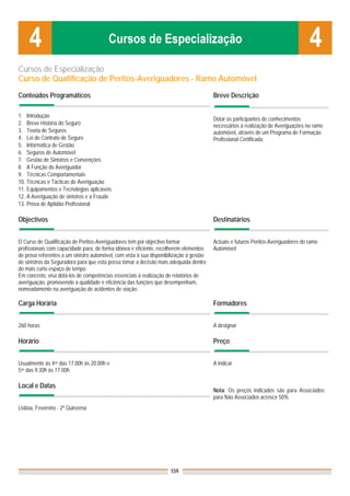 Cursos de Especialização
Curso de Qualificação de Peritos-Averiguadores - Ramo Automóvel

Conteúdos Programáticos                                                                  Breve Descrição

1. Introdução
                                                                                         Dotar os participantes de conhecimentos
2. Breve História do Seguro                                                              necessários à realização de Averiguações no ramo
3. Teoria de Seguros                                                                     automóvel, através de um Programa de Formação
4. Lei do Contrato de Seguro                                                             Profissional Certificada.
5. Informática de Gestão
6. Seguros de Automóvel
7. Gestão de Sinistros e Convenções
8. A Função do Averiguador
9. Técnicas Comportamentais
10. Técnicas e Tácticas de Averiguação
11. Equipamentos e Tecnologias aplicáveis
12. A Averiguação de sinistros e a Fraude
13. Prova de Aptidão Profissional

Objectivos                                                                               Destinatários


O Curso de Qualificação de Peritos-Averiguadores tem por objectivo formar                Actuais e futuros Peritos-Averiguadores do ramo
profissionais com capacidade para, de forma idónea e eficiente, recolherem elementos     Automóvel
de prova referentes a um sinistro automóvel, com vista à sua disponibilização à gestão
de sinistros da Seguradora para que esta possa tomar a decisão mais adequada dentro
do mais curto espaço de tempo.
Em concreto, visa dotá-los de competências essenciais à realização de relatórios de
averiguação, promovendo a qualidade e eficiência das funções que desempenham,
nomeadamente na averiguação de acidentes de viação.

Carga Horária                                                                            Formadores


260 horas                                                                                A designar

Horário                                                                                  Preço


Usualmente às 4as das 17.00h às 20.00h e                                                 A indicar
5as das 9.30h às 17.00h

Local e Datas
                                                                                         Nota: Os preços indicados são para Associados;
                                                                                         para Não Associados acresce 50%
Lisboa, Fevereiro - 2ª Quinzena




                                                                     159
 