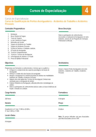 Cursos de Especialização
Curso de Qualificação de Peritos-Averiguadores - Acidentes de Trabalho e Acidentes
Pessoais

Conteúdos Programáticos                                                               Breve Descrição

    1.    Introdução
                                                                                      Dotar os participantes de conhecimentos
    2.    Breve História do Seguro                                                    necessários à realização de Averiguações no ramo
    3.    Teoria de Seguros                                                           Acidentes, através de um Programa de Formação
    4.    Lei do Contrato de Seguro                                                   Profissional Certificada.
    5.    Informática de Gestão
    6.    Seguros de Acidentes de Trabalho
    7.    Seguros de Acidentes Pessoais
    8.    Gestão de Sinistros e Entidades Judiciais
    9.    A Função do Averiguador
    10.   Técnicas Comportamentais
    11.   Técnicas e Tácticas de Averiguação
    12.   A Averiguação de sinistros e a Fraude
    13.   Prova de Aptidão Profissional

Objectivos                                                                            Destinatários

Proporcionar aos formando os conhecimentos e técnicas que os auxiliem a:
                                                                                      Actuais e futuros Peritos-Averiguadores do ramo
       Enriquecer a compreensão dos aspectos psicológicos da função do
                                                                                      Acidentes - Acidentes de Trabalho e Acidentes
       Averiguador,
                                                                                      Pessoais
       Reforçar o sentido ético das funções do averiguador
       Integrar a averiguação no contexto da gestão de sinistros nas modalidades
       Acidentes de Trabalho e Acidentes Pessoais;
       Adquirir uma visão global das Técnicas de Investigação Criminal mais
       orientadas para a averiguação do sinistro;
       Elaborar Relatórios de Averiguação, utilizando diferentes metodologias de
       análise;
       Dotar os participantes de conhecimentos básicos sobre as novas tendências de
       fraude e métodos de combate.

Carga Horária                                                                         Formadores


260 horas                                                                             A designar

Horário                                                                               Preço


Usualmente às 4as das 17.00h às 20.00h e                                              A indicar
5as das 9.30h às 17.00h

Local e Datas
                                                                                      Nota: Os preços indicados são para Associados;
                                                                                      para Não Associados acresce 50%
A designar




                                                                   160
 