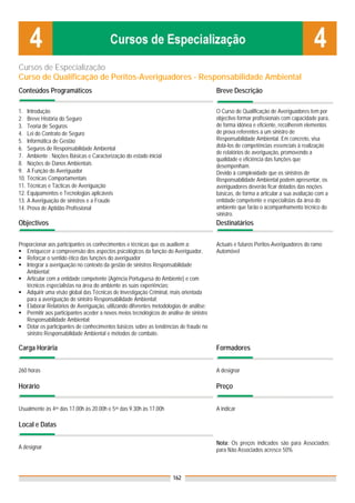 Cursos de Especialização
Curso de Qualificação de Peritos-Averiguadores - Responsabilidade Ambiental
Conteúdos Programáticos                                                                  Breve Descrição

1. Introdução                                                                            O Curso de Qualificação de Averiguadores tem por
2. Breve História do Seguro                                                              objectivo formar profissionais com capacidade para,
3. Teoria de Seguros                                                                     de forma idónea e eficiente, recolherem elementos
4. Lei do Contrato de Seguro                                                             de prova referentes a um sinistro de
5. Informática de Gestão                                                                 Responsabilidade Ambiental. Em concreto, visa
6. Seguros de Responsabilidade Ambiental                                                 dotá-los de competências essenciais à realização
                                                                                         de relatórios de averiguação, promovendo a
7. Ambiente : Noções Básicas e Caracterização do estado inicial
                                                                                         qualidade e eficiência das funções que
8. Noções de Danos Ambientais                                                            desempenham.
9. A Função do Averiguador                                                               Devido à complexidade que os sinistros de
10. Técnicas Comportamentais                                                             Responsabilidade Ambiental podem apresentar, os
11. Técnicas e Tácticas de Averiguação                                                   averiguadores deverão ficar dotados das noções
12. Equipamentos e Tecnologias aplicáveis                                                básicas, de forma a articular a sua avaliação com a
13. A Averiguação de sinistros e a Fraude                                                entidade competente e especialistas da área do
14. Prova de Aptidão Profissional                                                        ambiente que farão o acompanhamento técnico do
                                                                                         sinistro.
Objectivos                                                                               Destinatários

Proporcionar aos participantes os conhecimentos e técnicas que os auxiliem a:            Actuais e futuros Peritos-Averiguadores do ramo
   Enriquecer a compreensão dos aspectos psicológicos da função do Averiguador,          Automóvel
   Reforçar o sentido ético das funções do averiguador
   Integrar a averiguação no contexto da gestão de sinistros Responsabilidade
   Ambiental;
   Articular com a entidade competente (Agência Portuguesa do Ambiente) e com
   técnicos especialistas na área do ambiente as suas experiências;
   Adquirir uma visão global das Técnicas de Investigação Criminal, mais orientada
   para a averiguação do sinistro Responsabilidade Ambiental;
   Elaborar Relatórios de Averiguação, utilizando diferentes metodologias de análise;
   Permitir aos participantes aceder a novos meios tecnológicos de análise de sinistro
   Responsabilidade Ambiental;
   Dotar os participantes de conhecimentos básicos sobre as tendências de fraude no
   sinistro Responsabilidade Ambiental e métodos de combate.

Carga Horária                                                                            Formadores


260 horas                                                                                A designar

Horário                                                                                  Preço


Usualmente às 4as das 17.00h às 20.00h e 5as das 9.30h às 17.00h                         A indicar

Local e Datas

                                                                                         Nota: Os preços indicados são para Associados;
A designar                                                                               para Não Associados acresce 50%



                                                                      162
 