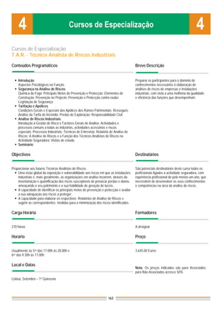 Cursos de Especialização
T.A.R. - Técnico Analista de Riscos Industriais

Conteúdos Programáticos                                                                  Breve Descrição


    Introdução                                                                           Preparar os participantes para o domínio de
    Aspectos Psicológicos na Função                                                      conhecimentos necessários à elaboração de
    Segurança na Análise de Riscos                                                       análises de riscos de empresas e instalações
    Química do Fogo; Principais Meios de Prevenção e Protecção; Elementos de             industriais, com vista a uma melhoria da qualidade
    Construção; Prevenção no Projecto; Prevenção e Protecção contra roubo;               e eficiência das funções que desempenham.
    Legislação de Segurança
    Tarifação e Apólices
    Condições Gerais e Especiais das Apólices dos Ramos Patrimoniais; Resseguro;
    Análise da Tarifa de Incêndio; Perdas de Exploração; Responsabilidade Civil.
    Análise de Riscos Industriais
    Introdução à Gestão de Risco e Factores Gerais de Análise; Actividades e
    processos comuns a todas as indústrias, actividades acessórias e riscos
    especiais; Processos Industriais; Técnicas de Entrevista; Relatório de Análise de
    Riscos; A Análise de Riscos e a Função dos Técnicos Analistas de Riscos na
    Actividade Seguradora; Visitas de estudo.
    Seminário

Objectivos                                                                               Destinatários


Proporcionar aos futuros Técnicos Analistas de Riscos:                                   São potenciais destinatários deste curso todos os
    Uma visão global da exposição e vulnerabilidade aos riscos em que as instalações     profissionais ligados à actividade seguradora, com
    industriais e, mais geralmente, as organizações em análise incorrem, através da      experiência profissional de pelo menos um ano, que
    inventariação e quantificação dos riscos susceptíveis de provocar perdas e danos,    necessitem de desenvolver os seus conhecimentos
    ameaçando o seu património e a sua habilidade de geração de lucros.                  e competências na área da análise de riscos.
    A capacidade de identificar os principais meios de prevenção e protecção e avaliar
    a sua adequação aos riscos a proteger.
    A capacidade para elaborar os respectivos Relatórios de Análise de Riscos e
    sugerir as correspondentes medidas para a minimização dos riscos identificados.

Carga Horária                                                                            Formadores


270 horas                                                                                A designar

Horário                                                                                  Preço


Usualmente às 5as das 17.00h às 20.00h e                                                 3.645,00 Euros
6as das 9.30h às 17.00h

Local e Datas
                                                                                         Nota: Os preços indicados são para Associados;
                                                                                         para Não Associados acresce 50%
Lisboa, Setembro – 1ª Quinzena




                                                                      163
 