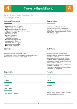 Cursos Avançados e de Especialização
Marketing de Seguros

Conteúdos Programáticos                                                 Breve Descrição


    Aspectos específicos dos Seguros                                    Este curso visa analisar e dar a conhecer a
    O processo de compra nos Seguros                                    especificidade e importância do Marketing de
    Marketing Mix nas Empresas de Serviços                              Seguros, passando em revista as metodologias,
    O posicionamento e a segmentação dos Seguros                        “melhores práticas” e o uso das novas tecnologias
    O cliente e os Seguros                                              do Marketing de Seguros.
    Focalização no Cliente
    Fidelização de Clientes
    A criação de valor
    Qualidade nos Seguros
    Vendas e Marketing Relacional
    E-Marketing nos Seguros
    Gestão da Marca nos Seguros
    Marketing de Relacionamento
    Key Account Management

Objectivos                                                              Destinatários


A importância do cliente no negócio de Seguros.                         Directores e técnicos de Departamentos de
Desenvolvimento de técnicas e metodologias de marketing de seguros.     Marketing, Estratégia, Planeamento e Qualidade;
Aplicação das novas tecnologias ao marketing de seguros.                Consultores e Comerciais;
                                                                        Quadros Superiores de empresas de serviços;
                                                                        Quadros de empresas de administração pública;
                                                                        Coordenadores e técnicos de call-centers, contact-
                                                                        centers e serviços a Clientes;
                                                                        Coordenadores e técnicos pelas áreas E-business
                                                                        nas empresas de serviços;
                                                                        Interessados no aprofundamento do Marketing de
                                                                        Serviços e na sua aplicabilidade.

Carga Horária                                                           Formador


A designar.                                                             A designar.

Horário                                                                 Preço


A designar.                                                             A designar.

Local e Datas

                                                                        Nota: Os preços indicados são para Associados;
Lisboa, Outubro - 1ª Quinzena                                           para Não Associados acresce 50%




                                                                  165
 