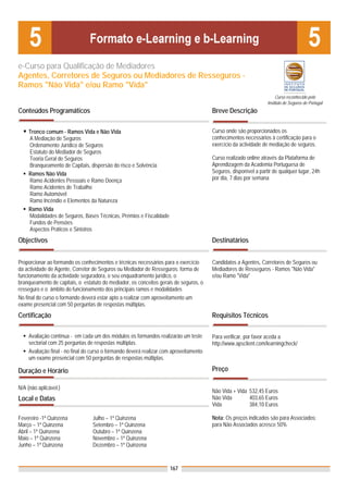 e-Curso para Qualificação de Mediadores
Agentes, Corretores de Seguros ou Mediadores de Resseguros -
Ramos "Não Vida" e/ou Ramo "Vida"
                                                                                                                       Curso reconhecido pelo
                                                                                                                  Instituto de Seguros de Portugal
Conteúdos Programáticos                                                                 Breve Descrição

    Tronco comum - Ramos Vida e Não Vida                                                Curso onde são proporcionados os
    A Mediação de Seguros                                                               conhecimentos necessários à certificação para o
    Ordenamento Jurídico de Seguros                                                     exercício da actividade de mediação de seguros.
    Estatuto do Mediador de Seguros
    Teoria Geral de Seguros                                                             Curso realizado online através da Plataforma de
    Branqueamento de Capitais, dispersão do risco e Solvência                           Aprendizagem da Academia Portuguesa de
    Ramos Não Vida                                                                      Seguros, disponível a partir de qualquer lugar, 24h
    Ramo Acidentes Pessoais e Ramo Doença                                               por dia, 7 dias por semana
    Ramo Acidentes de Trabalho
    Ramo Automóvel
    Ramo Incêndio e Elementos da Natureza
    Ramo Vida
    Modalidades de Seguros, Bases Técnicas, Prémios e Fiscalidade
    Fundos de Pensões
    Aspectos Práticos e Sinistros
Objectivos                                                                              Destinatários


Proporcionar ao formando os conhecimentos e técnicas necessários para o exercício       Candidatos a Agentes, Corretores de Seguros ou
da actividade de Agente, Corretor de Seguros ou Mediador de Resseguros: forma de        Mediadores de Resseguros - Ramos "Não Vida"
funcionamento da actividade seguradora, o seu enquadramento jurídico, o                 e/ou Ramo "Vida"
branqueamento de capitais, o estatuto do mediador, os conceitos gerais de seguros, o
resseguro e o âmbito do funcionamento dos principais ramos e modalidades
No final do curso o formando deverá estar apto a realizar com aproveitamento um
exame presencial com 50 perguntas de respostas múltiplas.
Certificação                                                                            Requisitos Técnicos

    Avaliação contínua - em cada um dos módulos os formandos realizarão um teste        Para verificar, por favor aceda a
    sectorial com 25 perguntas de respostas múltiplas.                                  http://www.apsclient.com/learningcheck/
    Avaliação final - no final do curso o formando deverá realizar com aproveitamento
    um exame presencial com 50 perguntas de respostas múltiplas.

Duração e Horário                                                                       Preço

N/A (não aplicável.)
                                                                                        Não Vida + Vida 532,45 Euros
Local e Datas                                                                           Não Vida        403,65 Euros
                                                                                        Vida            384,10 Euros

Fevereiro -1ª Quinzena           Julho – 1ª Quinzena                                    Nota: Os preços indicados são para Associados;
Março – 1ª Quinzena              Setembro – 1ª Quinzena                                 para Não Associados acresce 50%
Abril – 1ª Quinzena              Outubro – 1ª Quinzena
Maio – 1ª Quinzena               Novembro – 1ª Quinzena
Junho – 1ª Quinzena              Dezembro – 1ª Quinzena



                                                                     167
 