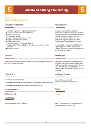 e-Curso
Curso Geral de Seguros

Conteúdos Programáticos                                                                   Breve Descrição


     Actividade Seguradora e Organização Institucional                                    Este curso visa enquadrar e introduzir os
     Acesso e Exercício da Actividade Seguradora                                          participantes nas temáticas específicas do sector
     Mediação de Seguros                                                                  segurador ( a organização estrutural, harmonizada
     O Contrato de Seguro                                                                 na União Europeia, e condições de acesso e
     Seguros de Acidentes Pessoais e Doença                                               exercício da actividade seguradora) e em
     Seguros de Acidentes de Trabalho.                                                    particular do negócio segurador, através da
     Seguros de Automóvel.                                                                abordagem aos principais Ramos de Seguros.
     Seguro de Incêndio e Elementos da Natureza
     Seguros do Ramo vida - modalidades de seguros, bases técnicas, prémios e             Curso realizado online através da Plataforma de
     fiscalidade                                                                          Aprendizagem da Academia Portuguesa de
     Fundos de pensões                                                                    Seguros, disponível a partir de qualquer lugar, 24h
                                                                                          por dia, 7 dias por semana


Objectivos                                                                                Destinatários


Dar aos participantes a possibilidade de adquirir os conhecimentos jurídicos e técnicos   Dirigido preferencialmente a recém integrados na
básicos à actividade seguradora.                                                          actividade seguradora, ou a outros Colaboradores
                                                                                          de Empresas de Seguros que pretendam alargar os
                                                                                          seus conhecimentos. Este curso destina-se
                                                                                          também a todos os interessados por este sector de
                                                                                          actividade.

Certificação                                                                              Requisitos Técnicos

Os formandos poderão optar entre:                                                         Para verificar, por favor aceda a
                                                                                          http://www.apsclient.com/learningcheck/
• Certificado de Formação com Aproveitamento - com Avaliação Sumativa Presencial
• Certificado de Frequência - sem Avaliação Sumativa Presencial

Duração e Horário                                                                         Preço

N/A (não aplicável.)
                                                                                          A indicar

Local e Datas

Disponível a partir de Abril -1ª Quinzena                                                 Nota: Os preços indicados são para Associados;
                                                                                          para Não Associados acresce 50%




                                                                       168
 