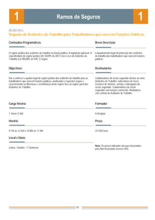 Acidentes
Seguros de Acidentes de Trabalho para Trabalhadores que exercem Funções Públicas

Conteúdos Programáticos                                                                    Breve Descrição


O regime jurídico dos acidentes de trabalho na função pública. A legislação aplicável. A   Enquadramento legal da protecção dos acidentes
especificidade do regime jurídico (DL 503/99, de 20/11) face à Lei de Acidentes de         de trabalho dos trabalhadores que exercem funções
Trabalho (Lei 98/2009, de 4/9). O seguro.                                                  públicas


Objectivos                                                                                 Destinatários


Dar a conhecer o quadro legal do regime jurídico dos acidentes de trabalho para os         Colaboradores do sector segurador afectos ao ramo
trabalhadores que exercem funções públicas, analisando o respectivo seguro e               Acidentes de Trabalho. Subscritores de riscos.
caracterizando as diferenças e semelhanças deste regime face ao regime geral dos           Gestores de sinistros. Juristas e Advogados do
Acidentes de Trabalho.                                                                     sector segurador. Colaboradores do sector
                                                                                           segurador com funções comerciais. Mediadores
                                                                                           com carteira de Acidentes de Trabalho.



Carga Horária                                                                              Formador


7 horas (1 dia)                                                                            A designar

Horário                                                                                    Preço


9.15h às 12.45h e 14.00h às 17.30h                                                         231,00 Euros

Local e Datas

                                                                                           Nota: Os preços indicados são para Associados;
Lisboa, Outubro - 1ª Quinzena                                                              para Não Associados acresce 50%




                                                                       17
 