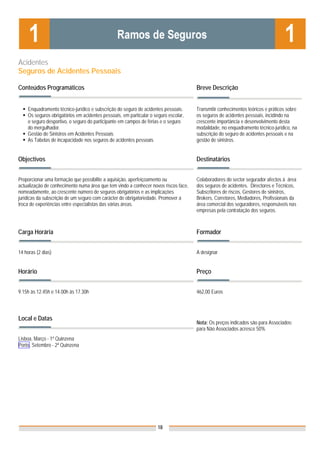 Acidentes
Seguros de Acidentes Pessoais

Conteúdos Programáticos                                                              Breve Descrição


    Enquadramento técnico-jurídico e subscrição do seguro de acidentes pessoais.     Transmitir conhecimentos teóricos e práticos sobre
    Os seguros obrigatórios em acidentes pessoais, em particular o seguro escolar,   os seguros de acidentes pessoais, incidindo na
    o seguro desportivo, o seguro do participante em campos de férias e o seguro     crescente importância e desenvolvimento desta
    do mergulhador.                                                                  modalidade, no enquadramento técnico-jurídico, na
    Gestão de Sinistros em Acidentes Pessoais                                        subscrição do seguro de acidentes pessoais e na
    As Tabelas de incapacidade nos seguros de acidentes pessoais                     gestão de sinistros.


Objectivos                                                                           Destinatários


Proporcionar uma formação que possibilite a aquisição, aperfeiçoamento ou            Colaboradores do sector segurador afectos à área
actualização de conhecimento numa área que tem vindo a conhecer novos riscos face,   dos seguros de acidentes. Directores e Técnicos,
nomeadamente, ao crescente número de seguros obrigatórios e as implicações           Subscritores de riscos, Gestores de sinistros,
jurídicas da subscrição de um seguro com carácter de obrigatoriedade. Promover a     Brokers, Corretores, Mediadores, Profissionais da
troca de experiências entre especialistas das várias áreas.                          área comercial dos seguradores, responsáveis nas
                                                                                     empresas pela contratação dos seguros.



Carga Horária                                                                        Formador


14 horas (2 dias)                                                                    A designar


Horário                                                                              Preço


9.15h às 12.45h e 14.00h às 17.30h                                                   462,00 Euros




Local e Datas
                                                                                     Nota: Os preços indicados são para Associados;
                                                                                     para Não Associados acresce 50%
Lisboa, Março - 1ª Quinzena
Porto, Setembro - 2ª Quinzena




                                                                    18
 