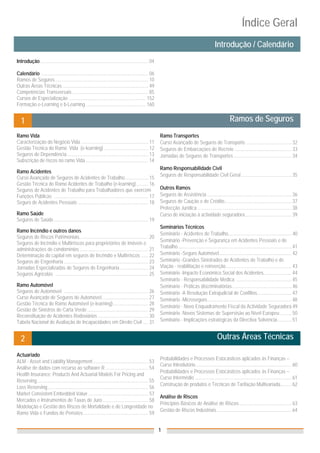 Índice Geral
                                                                                                                                                   Introdução / Calendário_
Introdução ........................................................................................ 04

Calendário ....................................................................................... 06
Ramos de Seguros ............................................................................ 10
Outras Áreas Técnicas ...................................................................... 49
Competências Transversais .............................................................. 85
Cursos de Especialização ............................................................... 152
Formação e-Learning e b-Learning ................................................. 160


   1                                                                                                                                                           Ramos de Seguros_
Ramo Vida                                                                                                 Ramo Transportes
Caracterização do Negócio Vida ....................................................... 11                 Curso Avançado de Seguros de Transporte ..................................... 32
Gestão Técnica do Ramo Vida (e-learning) .................................... 12                          Seguros de Embarcações de Recreio .............................................. 33
Seguros de Dependência .................................................................. 13              Jornadas de Seguros de Transportes ............................................... 34
Subscrição de riscos no ramo Vida ................................................... 14
                                                                                                          Ramo Responsabilidade Civil
Ramo Acidentes
                                                                                                          Seguros de Responsabilidade Civil Geral ......................................... 35
Curso Avançado de Seguros de Acidentes de Trabalho ................... 15
Gestão Técnica do Ramo Acidentes de Trabalho (e-learning) .......... 16
Seguros de Acidentes de Trabalho para Trabalhadores que exercem                                           Outros Ramos
Funções Públicas ............................................................................. 17         Seguros de Assistência ..................................................................... 36
Seguro de Acidentes Pessoais ......................................................... 18                 Seguros de Caução e de Crédito....................................................... 37
                                                                                                          Protecção Jurídica ............................................................................. 38
Ramo Saúde                                                                                                Curso de iniciação à actividade seguradora ...................................... 39
Seguros de Saúde ............................................................................. 19
                                                                                                          Seminários Técnicos
Ramo Incêndio e outros danos
                                                                                                          Seminário - Acidentes de Trabalho.................................................... 40
Seguros de Riscos Patrimoniais ........................................................ 20
                                                                                                          Seminário -Prevenção e Segurança em Acidentes Pessoais e de
Seguros de Incêndio e Multirriscos para proprietários de imóveis e
                                                                                                          Trabalho ............................................................................................. 41
administrações de condomínios ........................................................ 21
Determinação do capital em seguros de Incêndio e Multirriscos ...... 22                                   Seminário -Seguro Automóvel ........................................................... 42
Seguros de Engenharia ..................................................................... 23            Seminário -Grandes Sinistrados de Acidentes de Trabalho e de
Jornadas Especializadas de Seguros de Engenharia ....................... 24                               Viação - reabilitação e reinserção...................................................... 43
Seguros Agrícolas ............................................................................ 25         Seminário -Impacto Económico Social dos Acidentes....................... 44
                                                                                                          Seminário - Responsabilidade Médica ............................................. 45
Ramo Automóvel                                                                                            Seminário - Práticas discriminatórias................................................. 46
Seguros de Automóvel ..................................................................... 26             Seminário -A Resolução Extrajudicial de Conflitos ............................ 47
Curso Avançado de Seguros de Automóvel ...................................... 27                          Seminário -Microseguro ..................................................................... 48
Gestão Técnica do Ramo Automóvel (e-learning) ............................. 28
                                                                                                          Seminário - Novo Enquadramento Fiscal da Actividade Seguradora 49
Gestão de Sinistros de Carta Verde .................................................. 29
                                                                                                          Seminário -Novos Sistemas de Supervisão ao Nível Europeu .......... 50
Reconstituição de Acidentes Rodoviários ......................................... 30
Tabela Nacional de Avaliação de Incapacidades em Direito Civil .... 31                                    Seminário - Implicações estratégicas da Directiva Solvência............ 51


   2                                                                                                                                                 Outras Áreas Técnicas_

Actuariado
                                                                                                          Probabilidades e Processos Estocásticos aplicados às Finanças –
ALM - Asset and Liability Management ............................................. 53
                                                                                                          Curso Introdutório .............................................................................. 60
Análise de dados com recurso ao software R ................................... 54
                                                                                                          Probabilidades e Processos Estocásticos aplicados às Finanças –
Health Insurance: Products And Actuarial Models For Pricing and
                                                                                                          Curso Intermédio ............................................................................... 61
Reserving........................................................................................... 55
                                                                                                          Construção de produtos e Técnicas de Tarifação Multivariada ......... 62
Loss Reserving .................................................................................. 56
Market Consistent Embedded Value ................................................. 57
                                                                                                          Análise de Riscos
Mercados e Instrumentos de Taxas de Juro ..................................... 58
                                                                                                          Princípios Básicos de Análise de Riscos ........................................... 63
Modelação e Gestão dos Riscos de Mortalidade e de Longevidade no
                                                                                                          Gestão de Riscos Industriais ............................................................. 64
Ramo Vida e Fundos de Pensões ..................................................... 59


                                                                                                          1
 