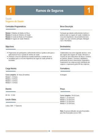 Saúde
Seguros de Saúde

Conteúdos Programáticos                                                            Breve Descrição


Módulo 1: Modelos de Análise de Risco                                              Formação que aborda conhecimentos teóricos e
Módulo 2: Gestão de Sinistros em Saúde                                             práticos sobre os seguros de saúde, incidindo na
Módulo 3: Gestão de Redes de Prestadores                                           crescente importância e desenvolvimento deste
Módulo 4: Seguros de Saúde Vitalícios                                              seguro, nas suas vertentes principais: Managed
                                                                                   Care e Reembolso.


Objectivos                                                                         Destinatários


    Proporcionar aos participantes conhecimento teóricos e práticos úteis para a   Colaboradores do sector segurador afectos à área
    subscrição de riscos e gestão de sinistros de saúde.                           dos seguros dos Seguros de Saúde. Directores e
    Promover a troca de experiências visando maximizar o controlo do risco.        Técnicos de área Subscritores de Riscos, Gestores
    Sensibilizar para a crescente importância do seguro de saúde privado na        de Sinistros, Brokers, Corretores, Mediadores,
    sociedade.                                                                     profissionais da área comercial dos Seguradores,
                                                                                   responsáveis nas empresas pela contratação dos
                                                                                   seguros e responsáveis pelos RH das empresas.

Carga Horária                                                                      Formadores


Curso completo: 28 horas (8 manhãs)                                                A designar
Módulo 1: 7,0 horas
Módulo 2: 7,0 horas
Módulo 3: 7,0 horas
Módulo 4: 7,0 horas


Horário                                                                            Preço


09.15h - 12.45h                                                                    Curso completo: 739,20 Euros
                                                                                   Módulo 1: 231,00 Euros
Local e Datas                                                                      Módulo 2: 231,00 Euros
                                                                                   Módulo 3: 231,00 Euros
                                                                                   Módulo 4: 231,00 Euros
Lisboa, Abril - 1ª Quinzena


                                                                                   Nota: Os preços indicados são para Associados;
                                                                                   para Não Associados acresce 50%




                                                                     19
 
