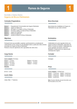 Incêndio e Outros Danos
Seguros de Riscos Patrimoniais

Conteúdos Programáticos                                                                  Breve Descrição


Módulo 1:    Enquadramento Técnico/Jurídico dos Seguros Patrimoniais                     Apresentação das modalidades de Seguros de
Módulo 2:    Seguros de Multi-riscos                                                     Patrimoniais nas suas várias vertentes.
Módulo 3:    Resseguro e Co-Seguro em Riscos Patrimoniais
Módulo 4:    Prevenção, Análise e Gestão de Riscos Patrimoniais
Módulo 5:    Seguros de Engenharia
Módulo 6:    Perdas de Exploração
Módulo 7:    Gestão de Sinistros em Riscos Patrimoniais

Objectivos                                                                               Destinatários


Formação técnica que possibilite a aquisição, aperfeiçoamento ou actualização de         Colaboradores do sector segurador afectos aos
conhecimentos na área, através de uma abordagem teórico e prática das várias vertentes   Seguros de Riscos Patrimoniais. Subscritores de
associadas aos Seguros de Riscos Patrimoniais.                                           Riscos e Gestores de sinistros. Colaboradores do
Promover a troca de experiências entre especialistas das várias áreas.                   sector segurador com funções comerciais.
                                                                                         Mediadores. Responsáveis nas empresas pela
                                                                                         contratação dos seguros.

Carga Horária                                                                            Formador


Curso completo: 59,5 horas                                                               A designar
Módulo 1: 3,5 horas                           Módulo 5: 10,5 horas
Módulo 2: 10,5 horas                          Módulo 6: 7,0 horas
Módulo 3: 7,0 horas                           Módulo 7: 7,0 horas
Módulo 4: 14,0 horas
Horário                                                                                  Preço


09.15h - 12.45h                                                                          Curso completo: 1.570,80 Euros
                                                                                         Módulo 1:    115,50 Euros   Módulo 5: 346,50 Euros
Local e Datas                                                                            Módulo 2:    346,50 Euros   Módulo 6: 231,00 Euros
                                                                                         Módulo 3:    231,00 Euros   Módulo 7: 231,00 Euros
                                                                                         Módulo 4:    462,00 Euros

Lisboa, Maio – 1ª Quinzena                                                               Nota: Os preços indicados são para Associados; para
                                                                                         Não Associados acresce 50%




                                                                     20
 