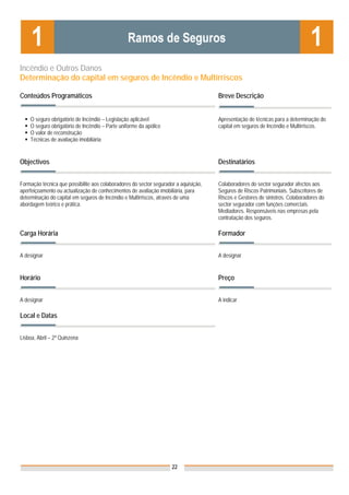 Incêndio e Outros Danos
Determinação do capital em seguros de Incêndio e Multirriscos

Conteúdos Programáticos                                                               Breve Descrição


    O seguro obrigatório de Incêndio – Legislação aplicável                           Apresentação de técnicas para a determinação do
    O seguro obrigatório de Incêndio – Parte uniforme da apólice                      capital em seguros de Incêndio e Multirriscos.
    O valor de reconstrução
    Técnicas de avaliação imobiliária


Objectivos                                                                            Destinatários


Formação técnica que possibilite aos colaboradores do sector segurador a aquisição,   Colaboradores do sector segurador afectos aos
aperfeiçoamento ou actualização de conhecimentos de avaliação imobiliária, para       Seguros de Riscos Patrimoniais. Subscritores de
determinação do capital em seguros de Incêndio e Multirriscos, através de uma         Riscos e Gestores de sinistros. Colaboradores do
abordagem teórico e prática.                                                          sector segurador com funções comerciais.
                                                                                      Mediadores. Responsáveis nas empresas pela
                                                                                      contratação dos seguros.

Carga Horária                                                                         Formador


A designar                                                                            A designar


Horário                                                                               Preço


A designar                                                                            A indicar

Local e Datas
                                                                                      Nota: Os preços indicados são para Associados;
                                                                                      para Não Associados acresce 50%
Lisboa, Abril – 2ª Quinzena




                                                                     22
 