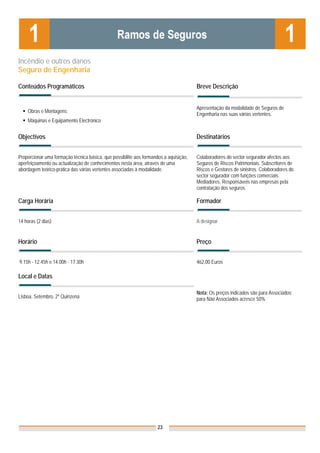 Incêndio e outros danos
Seguro de Engenharia

Conteúdos Programáticos                                                                Breve Descrição


                                                                                       Apresentação da modalidade de Seguros de
    Obras e Montagens;
                                                                                       Engenharia nas suas várias vertentes.
    Máquinas e Equipamento Electrónico


Objectivos                                                                             Destinatários


Proporcionar uma formação técnica básica, que possibilite aos formandos a aquisição,   Colaboradores do sector segurador afectos aos
aperfeiçoamento ou actualização de conhecimentos nesta área, através de uma            Seguros de Riscos Patrimoniais. Subscritores de
abordagem teórico-prática das várias vertentes associadas à modalidade.                Riscos e Gestores de sinistros. Colaboradores do
                                                                                       sector segurador com funções comerciais.
                                                                                       Mediadores. Responsáveis nas empresas pela
                                                                                       contratação dos seguros.

Carga Horária                                                                          Formador


14 horas (2 dias)                                                                      A designar


Horário                                                                                Preço


9.15h - 12.45h e 14.00h - 17.30h                                                       462,00 Euros

Local e Datas

                                                                                       Nota: Os preços indicados são para Associados;
Lisboa, Setembro, 2º Quinzena                                                          para Não Associados acresce 50%




                                                                     23
 