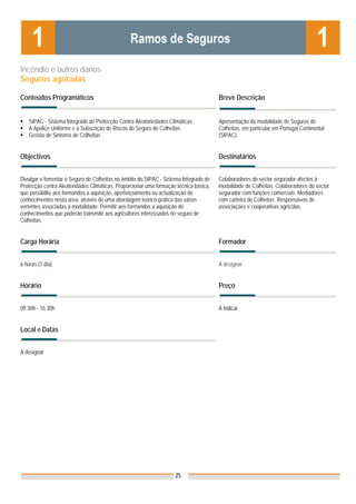 Incêndio e outros danos
Seguros agrícolas

Conteúdos Programáticos                                                                Breve Descrição


    SIPAC - Sistema Integrado de Protecção Contra Aleatoriedades Climáticas            Apresentação da modalidade de Seguros de
    A Apólice Uniforme e a Subscrição de Riscos do Seguro de Colheitas                 Colheitas, em particular em Portugal Continental
    Gestão de Sinistros de Colheitas                                                   (SIPAC).


Objectivos                                                                             Destinatários


Divulgar e fomentar o Seguro de Colheitas no âmbito do SIPAC - Sistema Integrado de    Colaboradores do sector segurador afectos à
Protecção contra Aleatoridades Climáticas. Proporcionar uma formação técnica básica,   modalidade de Colheitas. Colaboradores do sector
que possibilite aos formandos a aquisição, aperfeiçoamento ou actualização de          segurador com funções comerciais. Mediadores
conhecimentos nesta área, através de uma abordagem teórico-prática das várias          com carteira de Colheitas. Responsáveis de
vertentes associadas à modalidade. Permitir aos formandos a aquisição de               associações e cooperativas agrícolas.
conhecimentos que poderão transmitir aos agricultores interessados no seguro de
Colheitas.


Carga Horária                                                                          Formador


6 horas (1 dia)                                                                        A designar


Horário                                                                                Preço


09.30h - 16.30h                                                                        A indicar


Local e Datas                                                                          Nota: Os preços indicados são para Associados;
                                                                                       para Não Associados acresce 50%

A designar




                                                                    25
 