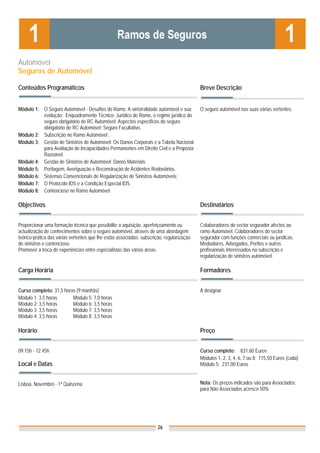 Automóvel
Seguros de Automóvel

Conteúdos Programáticos                                                                    Breve Descrição


Módulo 1: O Seguro Automóvel - Desafios do Ramo; A sinistralidade automóvel e sua          O seguro automóvel nas suas várias vertentes.
          evolução; Enquadramento Técnico- Jurídico do Ramo, o regime jurídico do
          seguro obrigatório de RC Automóvel; Aspectos específicos do seguro
          obrigatório de RC Automóvel; Seguro Facultativo.
Módulo 2: Subscrição no Ramo Automóvel;.
Módulo 3: Gestão de Sinistros de Automóvel: Os Danos Corporais e a Tabela Nacional
          para Avaliação de Incapacidades Permanentes em Direito Civil e a Proposta
          Razoável.
Módulo 4: Gestão de Sinistros de Automóvel: Danos Materiais.
Módulo 5: Peritagem, Averiguação e Reconstrução de Acidentes Rodoviários.
Módulo 6: Sistemas Convencionais de Regularização de Sinistros Automóveis;
Módulo 7: O Protocolo IDS e a Condição Especial IDS.
Módulo 8: Contencioso no Ramo Automóvel

Objectivos                                                                                 Destinatários


Proporcionar uma formação técnica que possibilite a aquisição, aperfeiçoamento ou          Colaboradores do sector segurador afectos ao
actualização de conhecimentos sobre o seguro automóvel, através de uma abordagem           ramo Automóvel. Colaboradores do sector
teórico-prática das várias vertentes que lhe estão associadas: subscrição, regularização   segurador com funções comerciais ou jurídicas.
de sinistros e contencioso.                                                                Mediadores, Advogados, Peritos e outros
Promover a troca de experiências entre especialistas das várias áreas.                     profissionais interessados na subscrição e
                                                                                           regularização de sinistros automóvel.

Carga Horária                                                                              Formadores


Curso completo: 31,5 horas (9 manhãs)                                                      A designar
Módulo 1: 3,5 horas      Módulo 5: 7,0 horas
Módulo 2: 3,5 horas      Módulo 6: 3,5 horas
Módulo 3: 3,5 horas      Módulo 7: 3,5 horas
Módulo 4: 3,5 horas      Módulo 8: 3,5 horas

Horário                                                                                    Preço


09.15h - 12.45h                                                                            Curso completo: 831,60 Euros
                                                                                           Módulos 1, 2, 3, 4, 6, 7 ou 8: 115,50 Euros (cada)
Local e Datas                                                                              Módulo 5: 231,00 Euros


Lisboa, Novembro - 1ª Quinzena                                                             Nota: Os preços indicados são para Associados;
                                                                                           para Não Associados acresce 50%




                                                                       26
 