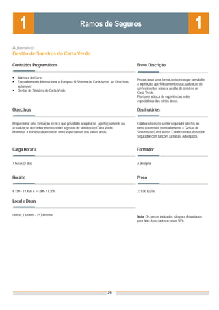 Automóvel
Gestão de Sinistros de Carta Verde

Conteúdos Programáticos                                                              Breve Descrição

    Abertura do Curso
                                                                                     Proporcionar uma formação técnica que possibilite
    Enquadramento Internacional e Europeu. O Sistema de Carta Verde. As Directivas
                                                                                     a aquisição, aperfeiçoamento ou actualização de
    automóvel
                                                                                     conhecimentos sobre a gestão de sinistros de
    Gestão de Sinistros de Carta Verde
                                                                                     Carta Verde.
                                                                                     Promover a troca de experiências entre
                                                                                     especialistas das várias áreas.

Objectivos                                                                           Destinatários


Proporcionar uma formação técnica que possibilite a aquisição, aperfeiçoamento ou    Colaboradores do sector segurador afectos ao
actualização de conhecimentos sobre a gestão de sinistros de Carta Verde.            ramo automóvel, nomeadamente à Gestão de
Promover a troca de experiências entre especialistas das várias áreas.               Sinistros de Carta Verde. Colaboradores do sector
                                                                                     segurador com funções jurídicas. Advogados.


Carga Horária                                                                        Formador


7 horas (1 dia)                                                                      A designar


Horário                                                                              Preço


9.15h - 12.45h e 14.00h-17.30h                                                       231,00 Euros

Local e Datas


Lisboa, Outubro - 2ªQuinzena                                                         Nota: Os preços indicados são para Associados;
                                                                                     para Não Associados acresce 50%




                                                                    29
 