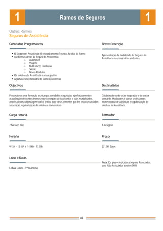Outros Ramos
Seguros de Assistência

Conteúdos Programáticos                                                                   Breve Descrição

     O Seguro de Assistência: O enquadramento Técnico-Jurídico do Ramo
                                                                                          Apresentação da modalidade de Seguros de
     As diversas áreas do Seguro de Assistência:
                                                                                          Assistência nas suas várias vertentes.
               o Automóvel;
               o Viagem:
               o Multi-Riscos Habitação;
               o Saúde
               o Novos Produtos
     Os sinistros de Assistência e a sua gestão
     Algumas especificidades do Ramo Assistência

Objectivos                                                                                Destinatários


Proporcionar uma formação técnica que possibilite a aquisição, aperfeiçoamento e          Colaboradores do sector segurador e do sector
actualização de conhecimentos sobre o seguro de Assistência e suas modalidades,           bancário. Mediadores e outros profissionais
através de uma abordagem teórico-prática das várias vertentes que lhe estão associadas:   interessados na subscrição e regularização de
subscrição, regularização de sinistros e contencioso.                                     sinistros de Assistência.


Carga Horária                                                                             Formador


7 horas (1 dia)                                                                           A designar



Horário                                                                                   Preço


9.15h - 12.45h e 14.00h - 17.30h                                                          231,00 Euros



Local e Datas
                                                                                          Nota: Os preços indicados são para Associados;
                                                                                          para Não Associados acresce 50%
Lisboa, Junho - 1ª Quinzena




                                                                    36
 