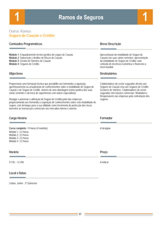Outros Ramos
Seguro de Caução e Crédito

Conteúdos Programáticos                                                              Breve Descrição


Módulo 1: Enquadramento técnico-jurídico do seguro de Caução                         Apresentação da modalidade de Seguro de
Módulo 2: Subscrição e Análise de Riscos de Caução                                   Caução nas suas várias vertentes; apresentação
Módulo 3: Gestão de Sinistros de Caução                                              da modalidade de Seguro de Crédito, num
Módulo 4: Seguros de Crédito                                                         contexto de incerteza económica e financeira a
                                                                                     nível mundial.

Objectivos                                                                           Destinatários


Proporcionar uma formação técnica que possibilite aos formandos a aquisição,         Colaboradores do sector segurador afectos aos
aperfeiçoamento ou actualização de conhecimentos sobre a modalidade de Seguro de     Seguros de Caução e/ou aos Seguros de Crédito.
Caução e de Seguro de Crédito através de uma abordagem teórico-prática das suas      Gestores de sinistros. Colaboradores do sector
várias vertentes e da troca de experiências com outros especialistas.                segurador com funções comerciais. Mediadores.
                                                                                     Responsáveis nas empresas pela contratação dos
Divulgar e potenciar a utilização do Seguro de Crédito junto das empresas,           seguros.
proporcionando aos formandos a aquisição de conhecimentos sobre esta modalidade de
seguro, com destaque para a sua utilidade como ferramenta de protecção dos riscos
inerentes às transacções comerciais nos mercados interno e externo.


Carga Horária                                                                        Formador


Curso completo: 14 horas (4 manhãs)                                                  A designar
Módulo 1: 3,5 horas
Módulo 2: 3,5 horas
Módulo 3: 3,5 horas
Módulo 4: 3,5 horas



Horário                                                                              Preço


9.15h – 12.45h                                                                       A indicar


                                                                                     Nota: Os preços indicados são para Associados;
Local e Datas                                                                        para Não Associados acresce 50%


Lisboa, Junho - 2ª Quinzena




                                                                 37
 
