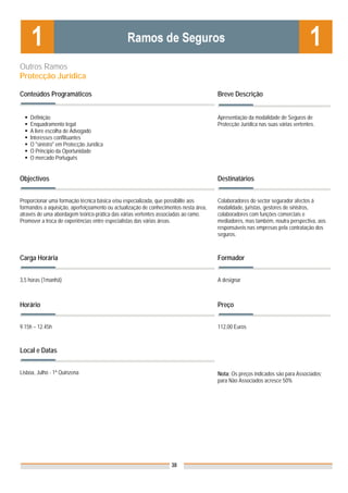Outros Ramos
Protecção Jurídica

Conteúdos Programáticos                                                               Breve Descrição


    Definição                                                                         Apresentação da modalidade de Seguros de
    Enquadramento legal                                                               Protecção Jurídica nas suas várias vertentes.
    A livre escolha de Advogado
    Interesses conflituantes
    O "sinistro" em Protecção Jurídica
    O Princípio da Oportunidade
    O mercado Português


Objectivos                                                                            Destinatários


Proporcionar uma formação técnica básica e/ou especializada, que possibilite aos      Colaboradores do sector segurador afectos à
formandos a aquisição, aperfeiçoamento ou actualização de conhecimentos nesta área,   modalidade, juristas, gestores de sinistros,
através de uma abordagem teórico-prática das várias vertentes associadas ao ramo.     colaboradores com funções comerciais e
Promover a troca de experiências entre especialistas das várias áreas.                mediadores, mas também, noutra perspectiva, aos
                                                                                      responsáveis nas empresas pela contratação dos
                                                                                      seguros.



Carga Horária                                                                         Formador


3,5 horas (1manhã)                                                                    A designar



Horário                                                                               Preço


9.15h – 12.45h                                                                        112,00 Euros



Local e Datas


Lisboa, Julho - 1ª Quinzena                                                           Nota: Os preços indicados são para Associados;
                                                                                      para Não Associados acresce 50%




                                                                   38
 