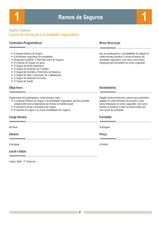 Outros Ramos
Curso de iniciação à actividade seguradora

Conteúdos Programáticos                                                           Breve Descrição


    Evolução histórica do Seguro                                                  Dar aos participantes a possibilidade de adquirir os
    A Actividade seguradora na actualidade                                        conhecimentos jurídicos e técnicos básicos da
    Integração Europeia. O Mercado Único de Seguros                               actividade seguradora, com vista a uma futura
    O Contrato de Seguro em geral                                                 integração dos formandos no sector segurador.
    O Seguro do Ramo Automóvel
    O Seguro de Acidentes de Trabalho
    O Seguro de Incêndio e Elementos da Natureza
    O Seguro de Vida e Operações de Capitalização
    O Seguro de Acidentes Pessoais
    O Seguro de Saúde

Objectivos                                                                        Destinatários


Proporcionar aos participantes conhecimentos sobre:                               Dirigido preferencialmente a jovens que pretendam
    A evolução histórica do Seguro e da Actividade Seguradora, que lhes permita   adquirir os conhecimentos necessários a uma
    compreender bem a importância da mesma no mundo actual                        futura integração no sector segurador, este curso
    A relevância social e económica do Seguro                                     destina-se também a todos os interessados por
    O contrato do seguro e as várias modalidades de seguros                       este sector de actividade.

Carga Horária                                                                     Formador


60 horas                                                                          A designar

Horário                                                                           Preço


A designar                                                                        A indicar

Local e Datas
                                                                                  Nota: Os preços indicados são para Associados;
                                                                                  para Não Associados acresce 50%
Lisboa, Abril – 1ª Quinzena




                                                                    39
 