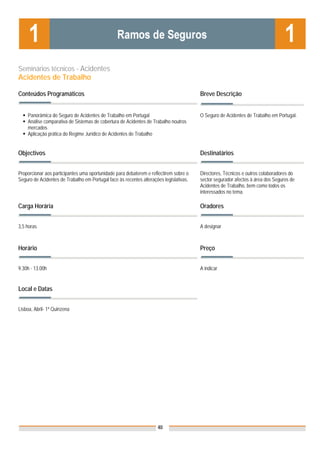 Seminários técnicos - Acidentes
Acidentes de Trabalho

Conteúdos Programáticos                                                                 Breve Descrição


    Panorâmica do Seguro de Acidentes de Trabalho em Portugal                           O Seguro de Acidentes de Trabalho em Portugal.
    Análise comparativa de Sistemas de cobertura de Acidentes de Trabalho noutros
    mercados
    Aplicação prática do Regime Jurídico de Acidentes de Trabalho


Objectivos                                                                              Destinatários


Proporcionar aos participantes uma oportunidade para debaterem e reflectirem sobre o    Directores, Técnicos e outros colaboradores do
Seguro de Acidentes de Trabalho em Portugal face às recentes alterações legislativas.   sector segurador afectos à área dos Seguros de
                                                                                        Acidentes de Trabalho, bem como todos os
                                                                                        interessados no tema.

Carga Horária                                                                           Oradores


3,5 horas                                                                               A designar



Horário                                                                                 Preço


9.30h - 13.00h                                                                          A indicar


Local e Datas                                                                           Nota: Os preços indicados são para Associados;
                                                                                        para Não Associados acresce 50%

Lisboa, Abril- 1ª Quinzena




                                                                     40
 