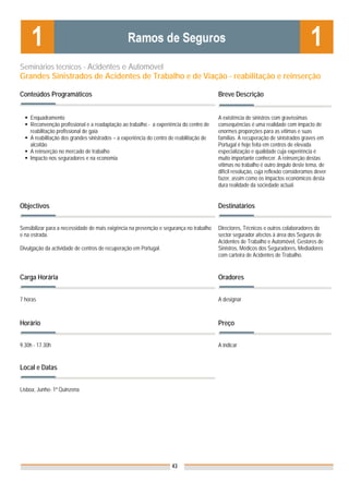 Seminários técnicos - Acidentes e Automóvel
Grandes Sinistrados de Acidentes de Trabalho e de Viação - reabilitação e reinserção

Conteúdos Programáticos                                                                   Breve Descrição


    Enquadramento                                                                         A existência de sinistros com gravíssimas
    Reconvenção profissional e a readaptação ao trabalho - a experiência do centro de     consequências é uma realidade com impacto de
    reabilitação profissional de gaia                                                     enormes proporções para as vítimas e suas
    A reabilitação dos grandes sinistrados – a experiência do centro de reabilitação de   famílias. A recuperação de sinistrados graves em
    alcoitão                                                                              Portugal é hoje feita em centros de elevada
    A reinserção no mercado de trabalho                                                   especialização e qualidade cuja experiência é
    Impacto nos seguradores e na economia                                                 muito importante conhecer. A reinserção destas
                                                                                          vítimas no trabalho é outro ângulo deste tema, de
                                                                                          difícil resolução, cuja reflexão consideramos dever
                                                                                          fazer, assim como os impactos económicos desta
                                                                                          dura realidade da sociedade actual.


Objectivos                                                                                Destinatários


Sensibilizar para a necessidade de mais exigência na prevenção e segurança no trabalho    Directores, Técnicos e outros colaboradores do
e na estrada.                                                                             sector segurador afectos à área dos Seguros de
                                                                                          Acidentes de Trabalho e Automóvel, Gestores de
Divulgação da actividade de centros de recuperação em Portugal.                           Sinistros, Médicos dos Seguradores, Mediadores
                                                                                          com carteira de Acidentes de Trabalho.


Carga Horária                                                                             Oradores


7 horas                                                                                   A designar



Horário                                                                                   Preço


9.30h - 17.30h                                                                            A indicar


Local e Datas                                                                             Nota: Os preços indicados são para Associados;
                                                                                          para Não Associados acresce 50%

Lisboa, Junho- 1ª Quinzena




                                                                     43
 