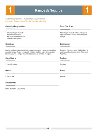 Seminários técnicos - Acidentes e Automóvel
Impacto Económico Social dos Acidentes

Conteúdos Programáticos                                                                 Breve Descrição


    Caracterização do estudo                                                            Apresentação do estudo sobre a avaliação do
    Principais Conclusões                                                               impacto económico e social dos acidentes em
    O papel do sector segurador                                                         Portugal.
    Desafios para o futuro


Objectivos                                                                              Destinatários


Analisar qualitativa e quantitativamente o impacto económico e social da generalidade   Directores, Técnicos e outros Colaboradores do
dos acidentes que afectam a integridade física dos cidadãos, sejam eles rodoviários,    sector segurador afecto aos ramos Acidentes e
laborais ou outros, e estejam eles protegidos ou não por contratos de seguros.          Automóvel.

Carga Horária                                                                           Oradores


3.5 horas (1 manhã)                                                                     A designar


Horário                                                                                 Preço


9.30h - 13.00h                                                                          A indicar


Local e Datas                                                                           Nota: Os preços indicados são para Associados;
                                                                                        para Não Associados acresce 50%

Lisboa, Novembro - 2ª Quinzena




                                                                      44
 