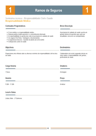 Seminários técnicos - Responsabilidade Civil e Saúde
Responsabilidade Médica

Conteúdos Programáticos                                                                   Breve Descrição


    O erro médico e a responsabilidade médica                                             A prestação de cuidados de saúde suscita um
    Relação jurídica médico-paciente e o consentimento informado                          grande número de questões que, pela sua
    A responsabilidade na gestão das redes de prestação de cuidados de saúde              actualidade, merecem ser acompanhadas.
    Os seguros First Party – Vantagens e Inconvenientes
    A experiência francesa – Garantie Accidents de la Vie (GAV)
    Evolução dos custos na saúde


Objectivos                                                                                Destinatários


Proporcionar uma reflexão sobre as diversas vertentes da responsabilidade civil na área   Colaboradores do sector segurador afectos ao
da saúde.                                                                                 ramo saúde e responsabilidade civil, juristas,
                                                                                          profissionais de saúde.




Carga Horária                                                                             Oradores


7 horas                                                                                   A designar


Horário                                                                                   Preço


9.30h - 17.30h                                                                            A indicar


                                                                                          Nota: Os preços indicados são para Associados;
Local e Datas                                                                             para Não Associados acresce 50%



Lisboa, Maio - 2ª Quinzena




                                                                      45
 