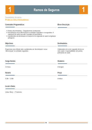 Seminários técnicos
Práticas Discriminatórias

Conteúdos Programáticos                                                                 Breve Descrição


    Práticas discriminatórias – Enquadramento constitucional
    Discriminação versus diferenciação na actividade seguradora e resseguradora. A
    experiência de outros mercado e exemplos de boas práticas
    A problemática da dicriminação em função do risco agravado de saúde na legislação
    portuguesa


Objectivos                                                                              Destinatários


Proporcionar uma reflexão sobre a problemática da “discriminação” versus                Colaboradores do sector segurador afectos ao
“diferenciação” na actividade seguradora                                                ramo saúde e responsabilidade civil, juristas,
                                                                                        profissionais de saúde.




Carga Horária                                                                           Oradores


3,5 horas                                                                               A designar


Horário                                                                                 Preço


9.30h - 13.00h                                                                          A indicar


                                                                                        Nota: Os preços indicados são para Associados;
Local e Datas                                                                           para Não Associados acresce 50%



Lisboa, Março - 2ª Quinzena




                                                                    46
 