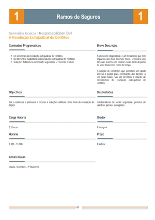 Seminários técnicos - Responsabilidade Civil
A Resolução Extrajudicial de Conflitos

Conteúdos Programáticos                                                              Breve Descrição


    Os benefícios da resolução extrajudicial de conflitos                            A crescente litigiosidade é um fenómeno que tem
    As diferentes modalidades da resolução extrajudicial de conflitos                impactos aos mais diversos níveis. O recurso aos
    Soluções Arbitrais na actividade seguradora – Presente e futuro                  tribunais acarreta um enorme custo, tanto do ponto
                                                                                     de vista financeiros como de tempo.

                                                                                     A criação de condições que permitam um rápido
                                                                                     acesso à justiça para efectivação dos direitos, a
                                                                                     um custo baixo, são um incentivo à criação de
                                                                                     mecanismos de resolução extra-judicial de
                                                                                     conflitos.


Objectivos                                                                           Destinatários


Dar a conhecer e promover o recurso a soluções arbitrais como meio de resolução de   Colaboradores do sector segurador, gestores de
litígios.                                                                            sinistros, juristas, advogados



Carga Horária                                                                        Orador


3,5 horas                                                                            A designar

Horário                                                                              Preço


9.30h - 13.00h                                                                       A indicar


                                                                                     Nota: Os preços indicados são para Associados;
Local e Datas                                                                        para Não Associados acresce 50%



Lisboa, Setembro - 2ª Quinzena




                                                                        47
 