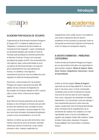 ACADEMIA PORTUGUESA DE SEGUROS                                 enquadramento. Neste sentido, haverá a necessidade de
                                                               estar atento à evolução dos diversos dossiers
O planeamento da oferta formativa Academia Portuguesa          actualmente em fase de projecto ou aprovação, tendo em
de Seguros 2011 é resultado do amplo processo de               vista garantir uma intervenção tempestiva na formação do
“Diagnóstico e Levantamento das Necessidades de                sector em relação aos consequentes impactos.
Formação do Sector Segurador”, o qual é constituído por
um questionário alargado, pela consulta ao Fórum de
Formação, pela auscultação de elementos pertencentes
                                                               A OFERTA FORMATIVA – PRINCIPAIS
às diferentes Comissões Técnicas, bem como pela
                                                               CATEGORIAS:
auscultação dos quadros da APS. Estes instrumentos têm
como objectivo, dada a extrema diversidade de áreas            A oferta formativa da Academia Portuguesa de Seguros
susceptíveis de intervenção formativa e do respectivo          que vos apresentamos neste plano está segmentada em
grau de aprofundamento e/ou especialização das                 quatro grandes categorias: Ramos de Seguros, Outras
mesmas, vir a identificar o mais objectiva e                   Áreas Técnicas, Competências Transversais e Cursos
exaustivamente possível as reais necessidades do sector        de Especialização.
segurador em matéria de formação profissional.

Desta forma, a oferta formativa 2011 da Academia
                                                               A oferta ao nível da categoria “Ramos de Seguros”
Portuguesa de Seguros representa neste plano 159
                                                               representa este ano um leque global de 41 cursos dos
cursos, fruto das conclusões do Diagnóstico de
                                                               quais 21 são novos cursos e 4 foram reestruturados,
Necessidades de Formação realizado em 2010, e procura
                                                               constituindo assim um forte investimento de inovação
cobrir as áreas críticas e transversais do negócio
                                                               nesta área tão crítica do saber do Sector Segurador.
segurador.
                                                               Estes cursos, regra geral, são estruturados em módulos
Neste Plano de Formação gostaríamos de dar especial            independentes e de curta duração e procuram abranger o
destaque ao eixo estratégico da Inovação, pois para além       mais exaustivamente possível os vários ramos dos
da oferta mais tradicional, foram concebidos 65 novos          seguros e proporcionar níveis de formação diversificados,
cursos (o que corresponde a uma percentagem de 41%),           desde a formação mais de enquadramento, até ao
bem como foram efectuadas reformulações/actualizações          ensinamento das matérias mais complexas e de maior
a outros 6 cursos (correspondente a cerca de 4%).              especificidade técnica. Esta área está dividida nas
                                                               seguintes sub-categorias: Ramos Vida, Acidentes, Saúde,
Sabemos, no entanto, que para além desta oferta, novas         Incêndio e Outros danos, Automóvel, Transportes,
matérias serão alvo de acções de formação, sobretudo           Responsabilidade Civil, Outros Ramos e Seminários
matérias que sofreram recentemente, ou que venham              técnicos.
entretanto a sofrer, evoluções significativas de

                                                           4
 