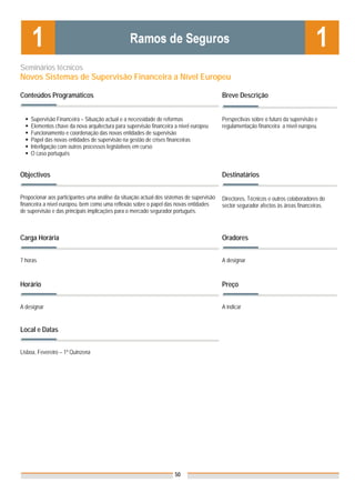 Seminários técnicos
Novos Sistemas de Supervisão Financeira a Nível Europeu

Conteúdos Programáticos                                                                   Breve Descrição


    Supervisão Financeira – Situação actual e a necessidade de reformas                   Perspectivas sobre o futuro da supervisão e
    Elementos chave da nova arquitectura para supervisão financeira a nível europeu       regulamentação financeira a nível europeu.
    Funcionamento e coordenação das novas entidades de supervisão
    Papel das novas entidades de supervisão na gestão de crises financeiras
    Interligação com outros processos legislativos em curso
    O caso português


Objectivos                                                                                Destinatários


Propocionar aos participantes uma análise da situação actual dos sistemas de supervisão   Directores, Técnicos e outros colaboradores do
financeira a nível europeu, bem como uma reflexão sobre o papel das novas entidades       sector segurador afectos às áreas financeiras.
de supervisão e das principais implicações para o mercado segurador português.



Carga Horária                                                                             Oradores


7 horas                                                                                   A designar



Horário                                                                                   Preço


A designar                                                                                A indicar


Local e Datas                                                                             Nota: Os preços indicados são para Associados;
                                                                                          para Não Associados acresce 50%

Lisboa, Fevereiro – 1ª Quinzena




                                                                     50
 