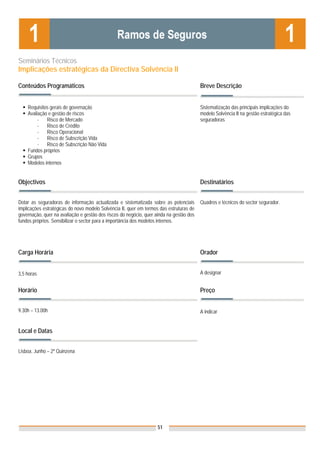 Seminários Técnicos
Implicações estratégicas da Directiva Solvência II

Conteúdos Programáticos                                                                  Breve Descrição


    Requisitos gerais de governação                                                      Sistematização das principais implicações do
    Avaliação e gestão de riscos                                                         modelo Solvência II na gestão estratégica das
         -   Risco de Mercado                                                            seguradoras
         -   Risco de Crédito
         -   Risco Operacional
         -   Risco de Subscrição Vida
         -   Risco de Subscrição Não Vida
    Fundos próprios
    Grupos
    Modelos internos


Objectivos                                                                               Destinatários


Dotar as seguradoras de informação actualizada e sistematizada sobre as potenciais       Quadros e técnicos do sector segurador.
implicações estratégicas do novo modelo Solvência II, quer em termos das estruturas de
governação, quer na avaliação e gestão dos riscos do negócio, quer ainda na gestão dos
fundos próprios. Sensibilizar o sector para a importância dos modelos internos.




Carga Horária                                                                            Orador


3,5 horas                                                                                A designar


Horário                                                                                  Preço


9.30h – 13.00h                                                                           A indicar


Local e Datas
                                                                                         Nota: Os preços indicados são para Associados;
Lisboa, Junho – 2ª Quinzena                                                              para Não Associados acresce 50%




                                                                    51
 