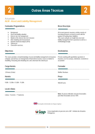 Actuariado
ALM - Asset and Liability Management

Conteúdos Programáticos                                                                 Breve Descrição


          Background                                                                    At its most general, insurance activity consists of
          Asset and liability valuation                                                 investing premiums received in assets with the
          Interest rate risk management                                                 purpose of funding future liabilities.
          Models of the interest rate term structure                                    This course will give an insight into asset and
          Risk modeling and measurement                                                 liability management from a practical as well as a
          Dynamic financial analysis (DFA)                                              methodological angle.
          Solvency II
          Classroom exercises


Objectivos                                                                              Destinatários


The course provides a broad knowledge of asset and liability management an insurance    Persons working with quantitative questions in
company; special focus on management of fixed interest assets; issues in relation to    insurance, be it as actuary, statistician, economist or
modelling, measuring and simulating risk; and a diversion into Solvency II.             accountant


Carga Horária                                                                           Formador


20 horas (4 dias)                                                                       Walther Neuhaus

Horário                                                                                 Preço


9.00h - 12.00h e 13.00h - 15.00h                                                        900,00 Euros


Local e Datas

                                                                                        Nota: Os preços indicados são para Associados;
Lisboa, Fevereiro - 1ª Quinzena                                                         para Não Associados acresce 50%




                                                        Formação ministrada em língua inglesa  


                                                                       Curso organizado em parceria com o IAP - Instituto dos Actuários
                                                                       Portugueses


                                                                        



                                                                      53
 