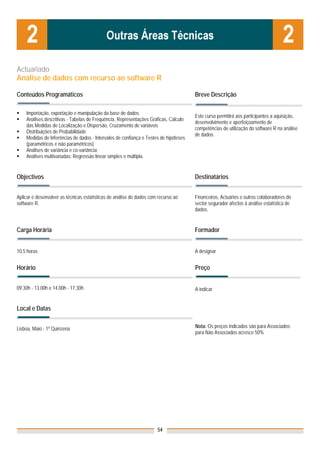 Actuariado
Análise de dados com recurso ao software R

Conteúdos Programáticos                                                               Breve Descrição

    Importação, exportação e manipulação da base de dados
                                                                                      Este curso permitirá aos participantes a aquisição,
    Análises descritivas - Tabelas de Frequência, Representações Gráficas, Cálculo
                                                                                      desenvolvimento e aperfeiçoamento de
    das Medidas de Localização e Dispersão, Cruzamento de variáveis
                                                                                      competências de utilização do software R na análise
    Distribuições de Probabilidade
                                                                                      de dados.
    Medidas de Inferências de dados - Intervalos de confiança e Testes de hipóteses
    (paramétricos e não paramétricos)
    Análises de variância e co-variância;
    Análises multivariadas: Regressão linear simples e múltipla.


Objectivos                                                                            Destinatários


Aplicar e desenvolver as técnicas estatísticas de análise de dados com recurso ao     Financeiros, Actuários e outros colaboradores do
software R.                                                                           sector segurador afectos à análise estatística de
                                                                                      dados.


Carga Horária                                                                         Formador


10,5 horas                                                                            A designar


Horário                                                                               Preço


09.30h - 13.00h e 14.00h - 17.30h                                                     A indicar


Local e Datas


Lisboa, Maio - 1ª Quinzena                                                            Nota: Os preços indicados são para Associados;
                                                                                      para Não Associados acresce 50%




                                                                      54
 
