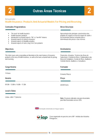 Actuariado
Health Insurance: Products And Actuarial Models For Pricing and Reserving

Conteúdos Programáticos                                                                         Breve Descrição


           The need for health insurance                                                        Apresentação das principais características dos
           Health insurance products                                                            produtos de seguros na área do seguro de saúde e
           Introduction to actuarial aspects: "life" vs "non-life" features                     de ferramentas básicas actuariais para a
           Actuarial aspects of sickness insurance                                              determinação dos preços e das reservas.
           Actuarial aspects of disability annuities
           Actuarial aspects of some Long Term Care products


Objectivos                                                                                      Destinatários


This short course aims at providing an illustration ot the main features of insurance           Financeiros, Actuários, Técnicos das Áreas de
products in the area of health insurance, as well as the basic actuarial tools for pricing      Subscrição e Controlo de Risco. Colaboradores das
and reserving                                                                                   Áreas de Compliance, Gestão de Risco, Auditoria e
                                                                                                Controle Interno. Auditores e Consultores.


Carga Horária                                                                                   Formador


14 horas
                                                                                                Ermanno Pitacco

Horário                                                                                         Preço


09.30h - 13.00h e 14.00h - 17.30h                                                               630,00 Euros


Local e Datas


Lisboa, Julho 1ª Quinzena
                                                                                                Nota: Os preços indicados são para Associados;
                                                                                                para Não Associados acresce 50%




                                                             Formação ministrada em língua inglesa  
                                                                             

                                                                               Curso organizado em parceria com o IAP - Instituto dos Actuários
                                                                               Portugueses


                                                                               



                                                                              55
 