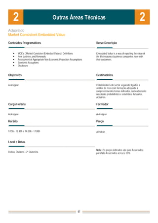 Actuariado
Market Consistent Embedded Value

Conteúdos Programáticos                                                   Breve Descrição


          MCEV ( Market Consistent Embeded Values) Definitions            Embedded Value is a way of reporting the value of
          New business and Renewals                                       the life insurance business companies have with
          Assessment of Appropriate Non Economic Projection Assumptions   their customers.
          Economic Assuptions
          Disclosure


Objectivos                                                                Destinatários


A designar                                                                Colaboradores do sector segurador ligados à
                                                                          análise de risco com formação adequada à
                                                                          compreensão dos temas indicados, nomeadamente
                                                                          no cálculo probabilístico e estatístico. Actuários.
                                                                          Actuários

Carga Horária                                                             Formador


A designar                                                                A designar

Horário                                                                   Preço


9.15h - 12.45h e 14.00h - 17.00h                                          A indicar


Local e Datas

                                                                          Nota: Os preços indicados são para Associados;
Lisboa, Outubro – 2ª Quinzena                                             para Não Associados acresce 50%




                                                                  57
 