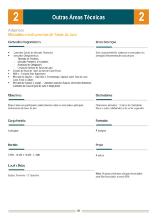 Actuariado
Mercados e instrumentos de Taxas de Juro

Conteúdos Programáticos                                                                Breve Descrição


    Conceitos Gerais do Mercado Financeiro                                             Este curso permite-lhe conhecer os mercados e os
    Mercados Obrigacionistas:                                                          principais instrumentos de taxas de juro.
     - Tipologia de Produtos
     - Mercado Primário e Secundário,
     - Avaliação de Obrigações
     - Gestão de Activos de Taxas de Juro
    Gestão do Risco de Taxas deJuro de Curto Prazo
    FRA’s – Forward Rste Agreement
    Mercado de Opções – Conceitos e Terminologia. Opções sobre Taxa de Juro:
    Caps, Floor e Collars
    Mercado de Futuros e Swaps – Contratos a prazo e futuros: elementos distintivos.
    Contratos da Taxa de juro de curto e longo prazo


Objectivos                                                                             Destinatários


Proporcionar aos participantes conhecimentos sobre os mercados e principais            Financeiros, Actuários, Técnicos de Controlo de
instrumentos de taxas de juro.                                                         Risco e outros colaboradores do sector segurador



Carga Horária                                                                          Formador


A designar                                                                             A designar




Horário                                                                                Preço


9.15h - 12.45h e 14.00h - 17.00h                                                       A indicar


Local e Datas

                                                                                       Nota: Os preços indicados são para Associados;
Lisboa, Fevereiro – 2ª Quinzena                                                        para Não Associados acresce 50%




                                                                     58
 