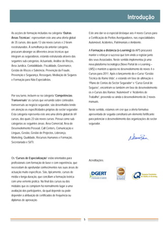 As acções de formação incluídas na categoria “Outras              Este ano dar-se-á especial destaque aos 4 novos Cursos para
Áreas Técnicas”, representam este ano uma oferta global           a Certificação de Peritos Averiguadores, nas especialidades
de 35 cursos, dos quais 13 são novos cursos e 2 foram             Automóvel, Acidentes, Patrimoniais e Ambiente.
reestruturados. À semelhança da anterior categoria,
procuram abranger as diferentes áreas técnicas que                A Formação a distância (e-Learning) da APS procurará

integram as seguradoras, estando estruturada através das          manter e reforçar o sucesso que tem vindo a registar junto

seguintes sub-categorias: Actuariado, Análise de Riscos,          dos seus Associados. Neste sentido implementou já uma

Área Jurídica, Contabilidade, Fiscalidade, Governance,            nova plataforma tecnológica (Novo Portal de e-Learning –

Gestão de Riscos e Solvência, Prevenção da Fraude,                LMS) e mantém a aposta no desenvolvimento de novos 4 e-

Prevenção e Segurança, Resseguro, Mediação de Seguros             Cursos para 2011. Após o lançamento do e-Curso “Gestão

e Formação para Não Especialistas.                                Técnica do Ramo Vida”, e estando em fase de ultimação o
                                                                  “Plano de Contas do Sector Segurador” e “Curso Geral de
                                                                  Seguros”, encontram-se também em fase de desenvolvimento
                                                                  os e-Cursos dos Ramos “Automóvel” e “Acidentes de
Por seu turno, incluem-se na categoria “Competências              Trabalho”, prevendo-se ainda o desenvolvimento de 2 novos
Transversais” os cursos que versando sobre conteúdos              manuais.
transversais ao negócio segurador, são desenhados tendo
em atenção as especificidades próprias do sector segurador.       Neste sentido, estamos em crer que a oferta formativa
Esta categoria representa este ano uma oferta global de 69        apresentada de seguida constituirá um elemento fortificante
cursos, dos quais 23 são novos cursos. Possui como sub-           para potenciar o desenvolvimento das organizações do sector
categorias as seguintes áreas: Área Comercial, Área de            segurador.
Desenvolvimento Pessoal, Call Centers, Comunicação e
Línguas, Gestão, Gestão de Projectos, Liderança,
Marketing, Qualidade, Recursos Humanos e Formação,
Secretariado e SI/TI.




Os “Cursos de Especialização” estão orientados para
                                                                  Acreditações:
profissionais com formação de base e com experiência, que
necessitam de aprofundar conhecimentos nas suas áreas de
actuação muito específicas. São, tipicamente, cursos de
média e longa duração, que conciliam a formação teórica
com uma vertente prática. No final dos cursos ou dos
módulos que os compõem há normalmente lugar a uma
avaliação dos participantes, da qual depende ou pode
depender a atribuição de certificados de frequência ou
diplomas de aprovação.




                                                              5
 