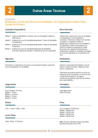 Actuariado
Modelação e Gestão dos Riscos de mortalidade e de Longevidade no Ramo Vida e
Fundos de Pensões

Conteúdos Programáticos                                                               Breve Descrição


Módulo 1: Tábuas de Mortalidade e Conceitos chave em Demografia e Análise de          Compreender a natureza dos riscos de mortalidade
          Sobrevivência                                                               e de longevidade e as suas implicações
Módulo 2: Avaliação dos riscos de mortalidade/longevidade I: Tábuas de Mortalidade    económicas e financeiras. Analisar as ferramentas,
          Contemporânea                                                               os métodos e os algoritmos usados na
                                                                                      quantificação e gestão dos riscos de mortalidade e
Módulo 3: Avaliação dos riscos de mortalidade/longevidade II: Tábuas de Mortalidade
                                                                                      de longevidade. Avaliar as consequências em
          Prospectivas
                                                                                      termos de requisitos de adequação do capital.
Módulo 4: Avaliação dos riscos de mortalidade/longevidade III: Mortalidade            Desenvolver um conjunto de ferramentas que
          Estocástica: Aplicações Actuariais e Cobertura do Risco de Longevidade      fundamentam a adopção de estratégias de hedging
                                                                                      dos riscos de longevidade ou de transferência do
                                                                                      risco

Objectivos                                                                            Destinatários


Desenvolver as competências necessárias a uma adequada medição e gestão dos           Actuários e outros profissionais ligados à área de
riscos de longevidade e de mortalidade.                                               Planos e Fundos de Pensões, Segurança social,
                                                                                      bancos e Seguradoras

                                                                                      Profissionais de gestão de passivos ou activos de
                                                                                      longo prazo onde, em particular, os riscos de morte
                                                                                      ou sobrevivência podem ter um impacto
                                                                                      considerável na trajectória expectável da evolução
                                                                                      das responsabilidades.

Carga Horária                                                                         Formadores


Curso Completo: 45,5 horas                                                            Jorge Miguel Bravo
Módulo 1: 7 horas                                                                     Pedro Côrte Real
Módulo 2: 10,5 horas
Módulo 3: 14 horas
Módulo 4: 14 horas

Horário                                                                               Preço


9.15h - 12.45h e 14.00h - 17.00h                                                      Curso Completo:1.456,00 Euros
                                                                                      Módulo 1: 280,00 Euros
                                                                                      Módulo 2: 420,00 Euros
                                                                                      Módulo 3: 560,00 Euros
Local e Datas                                                                         Módulo 4: 560,00 Euros


Lisboa, Março - 2ª Quinzena                                                           Nota: Os preços indicados são para Associados;
                                                                                      para Não Associados acresce 50%



                                                                    59
 